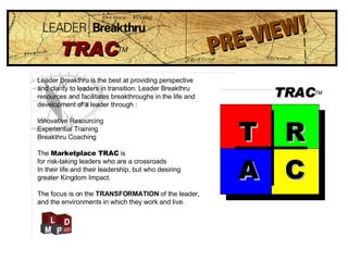 Leader Breakthru is the best at providing perspective  and clarity to leaders in transition. Leader Breakthru  resources and facilitates breakthroughs in the life and development of a leader through : Innovative Resourcing Experiential Training Breakthru Coaching The  Marketplace TRAC  is for risk-taking leaders who are a crossroads  In their life and their leadership, but who desiring greater Kingdom Impact.  The focus is on the  TRANSFORMATION  of the leader,  and the environments in which they work and live. PRE-VIEW! TRAC TM TRAC TM T R A C 