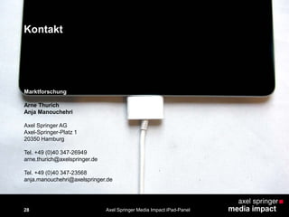 Kontakt
28
Marktforschung
Arne Thurich
Anja Manouchehri
Axel Springer AG
Axel-Springer-Platz 1
20350 Hamburg
Tel. +49 (0)40 347-26949
arne.thurich@axelspringer.de
Tel. +49 (0)40 347-23568
anja.manouchehri@axelspringer.de
Axel Springer Media Impact iPad-Panel
 