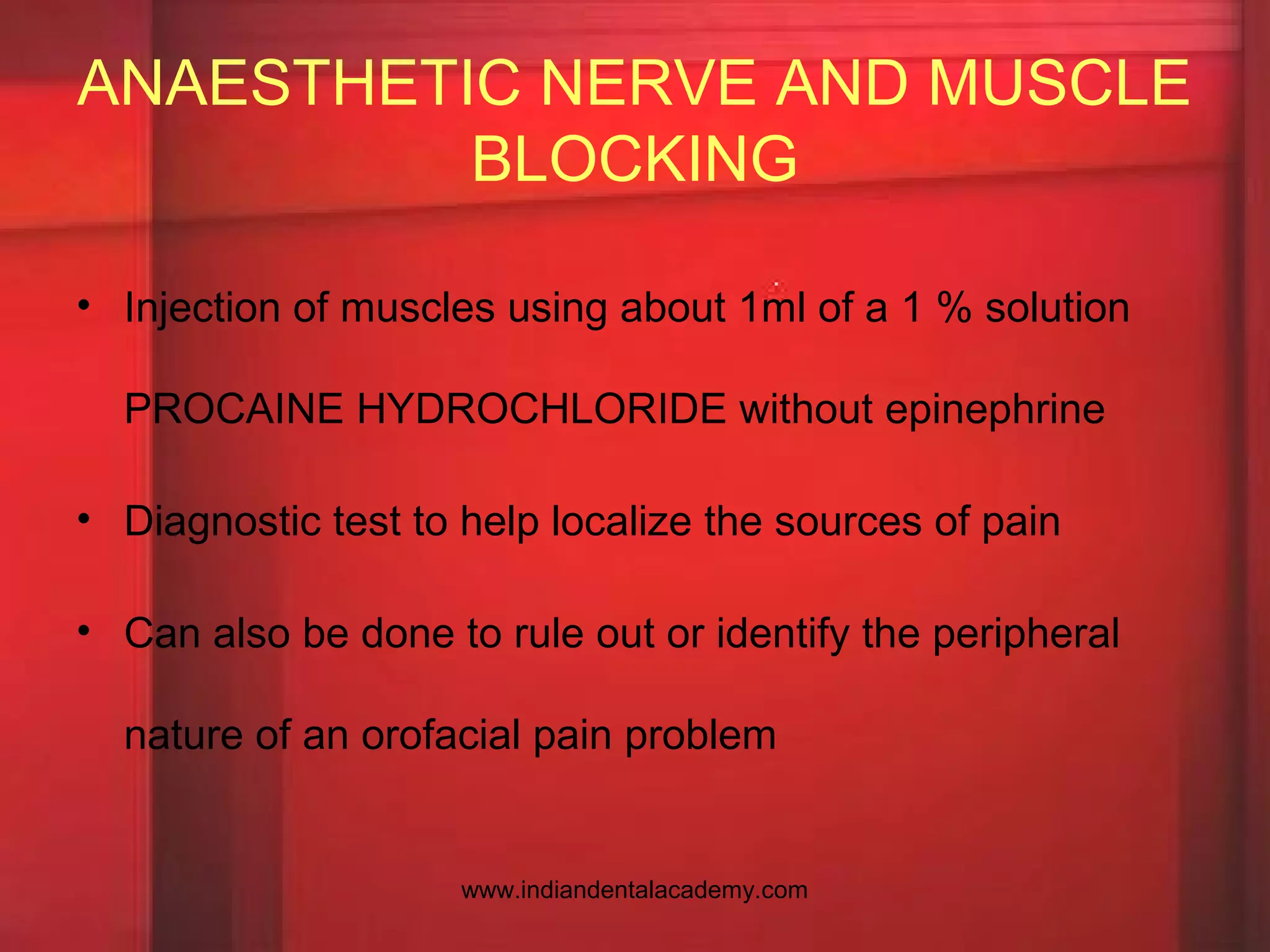 • Injection of muscles using about 1ml of a 1 % solution
PROCAINE HYDROCHLORIDE without epinephrine
• Diagnostic test to help localize the sources of pain
• Can also be done to rule out or identify the peripheral
nature of an orofacial pain problem
ANAESTHETIC NERVE AND MUSCLE
BLOCKING
www.indiandentalacademy.com
 