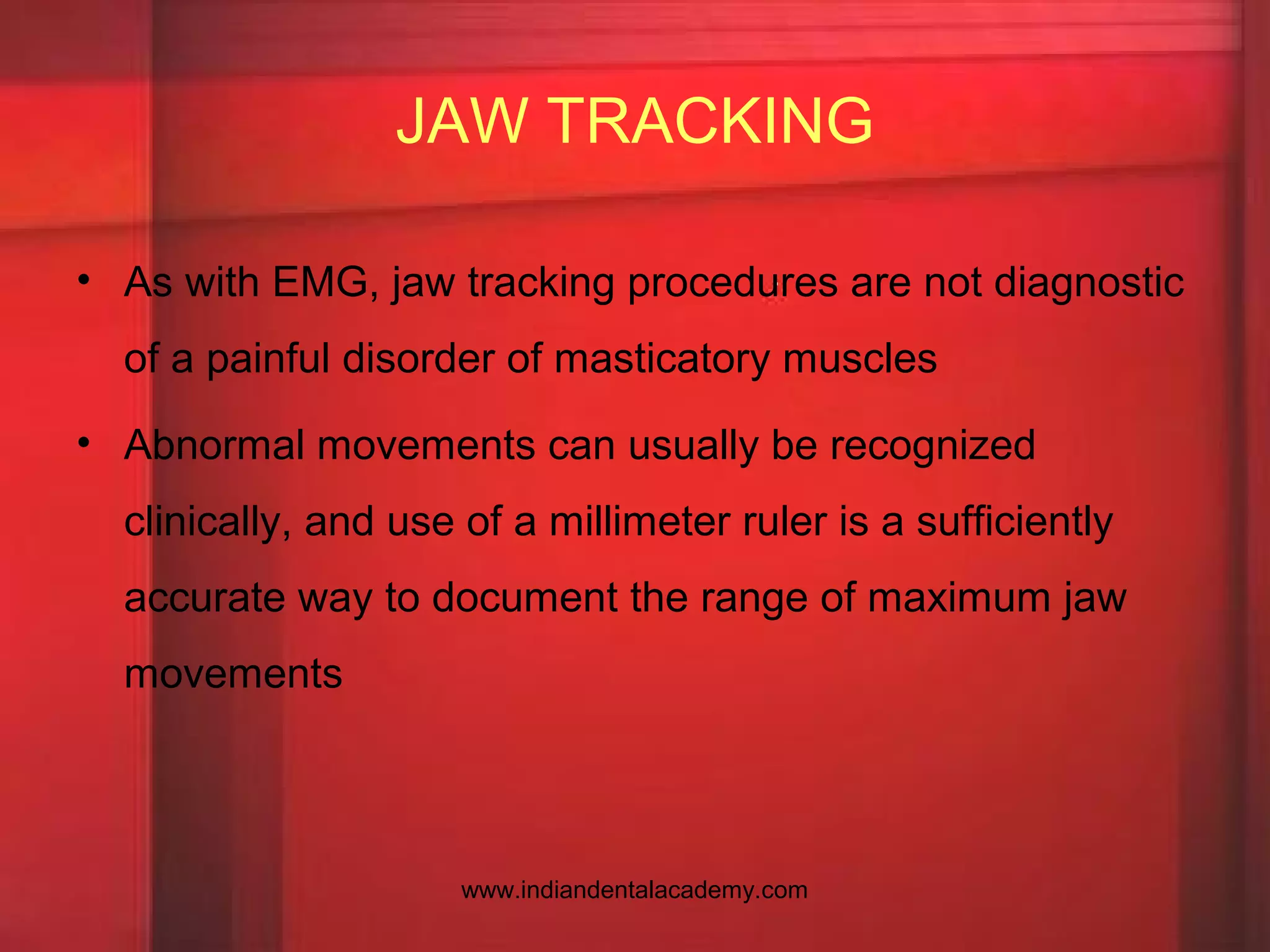 JAW TRACKING
• As with EMG, jaw tracking procedures are not diagnostic
of a painful disorder of masticatory muscles
• Abnormal movements can usually be recognized
clinically, and use of a millimeter ruler is a sufficiently
accurate way to document the range of maximum jaw
movements
www.indiandentalacademy.com
 