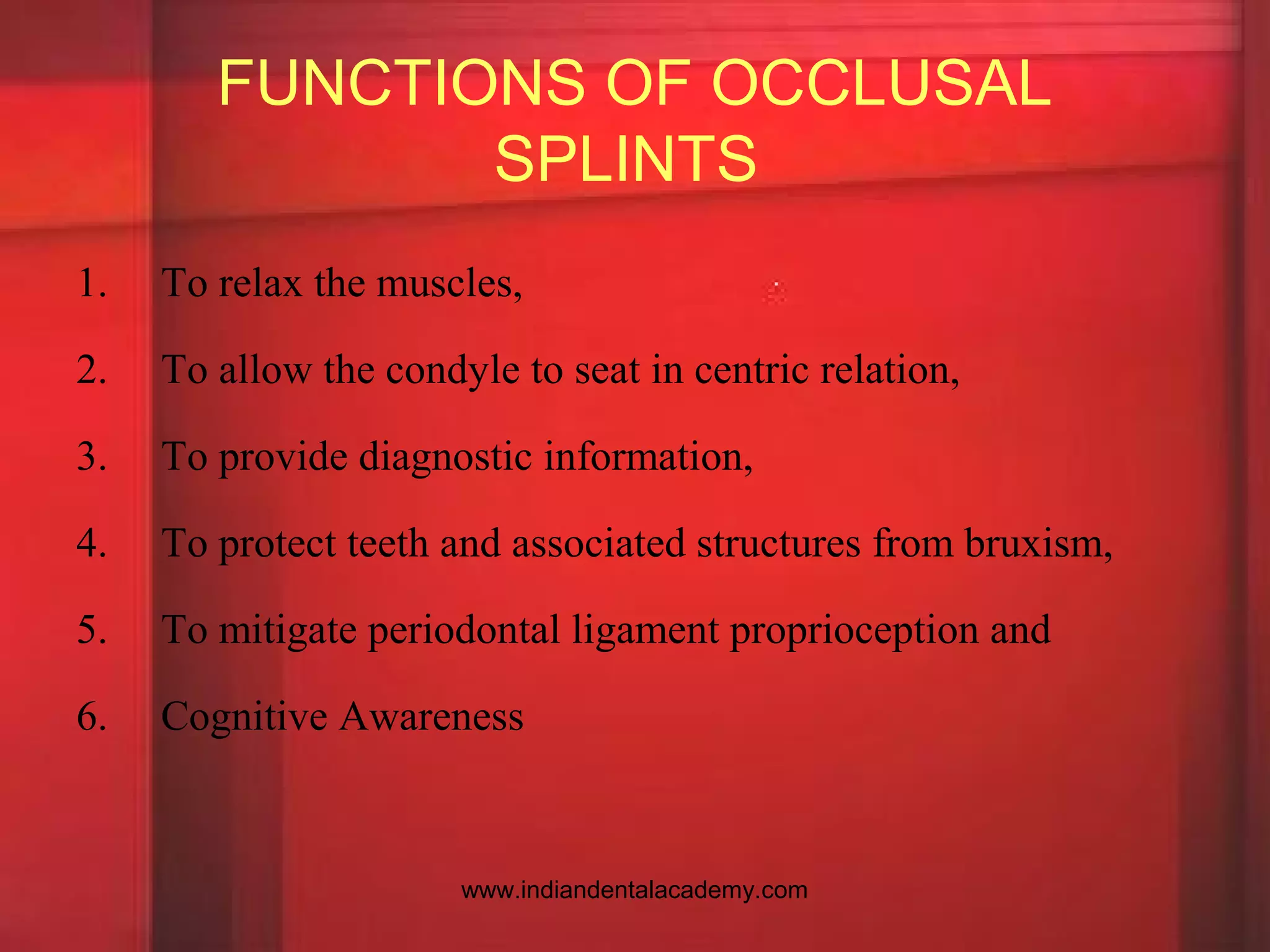 FUNCTIONS OF OCCLUSAL
SPLINTS
1. To relax the muscles,
2. To allow the condyle to seat in centric relation,
3. To provide diagnostic information,
4. To protect teeth and associated structures from bruxism,
5. To mitigate periodontal ligament proprioception and
6. Cognitive Awareness
www.indiandentalacademy.com
 
