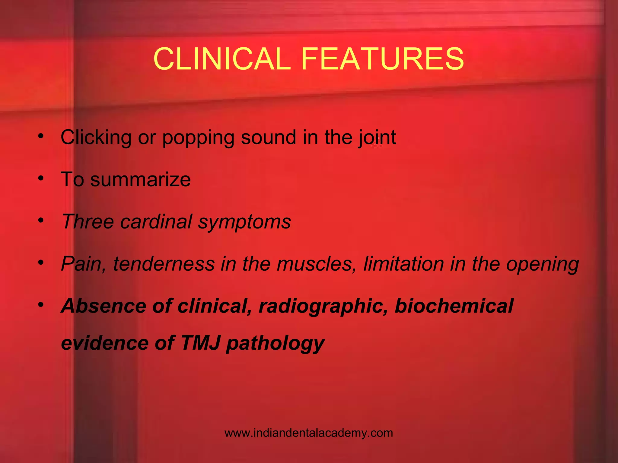 CLINICAL FEATURES
• Clicking or popping sound in the joint
• To summarize
• Three cardinal symptoms
• Pain, tenderness in the muscles, limitation in the opening
• Absence of clinical, radiographic, biochemical
evidence of TMJ pathology
www.indiandentalacademy.com
 