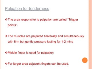 Palpation for tenderness
The area responsive to palpation are called “Trigger
points”.
The muscles are palpated bilaterally and simultaneously
with firm but gentle pressure lasting for 1-2 mins
Middle finger is used for palpation
For larger area adjacent fingers can be used.
 