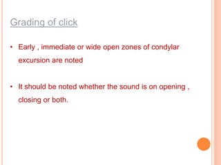 Grading of click
• Early , immediate or wide open zones of condylar
excursion are noted
• It should be noted whether the sound is on opening ,
closing or both.
 