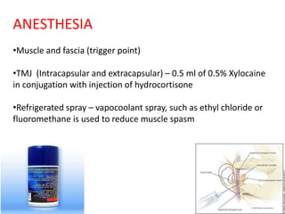 ANESTHESIA
•Muscle and fascia (trigger point)
•TMJ (Intracapsular and extracapsular) – 0.5 ml of 0.5% Xylocaine
in conjugation with injection of hydrocortisone
•Refrigerated spray – vapocoolant spray, such as ethyl chloride or
fluoromethane is used to reduce muscle spasm
 