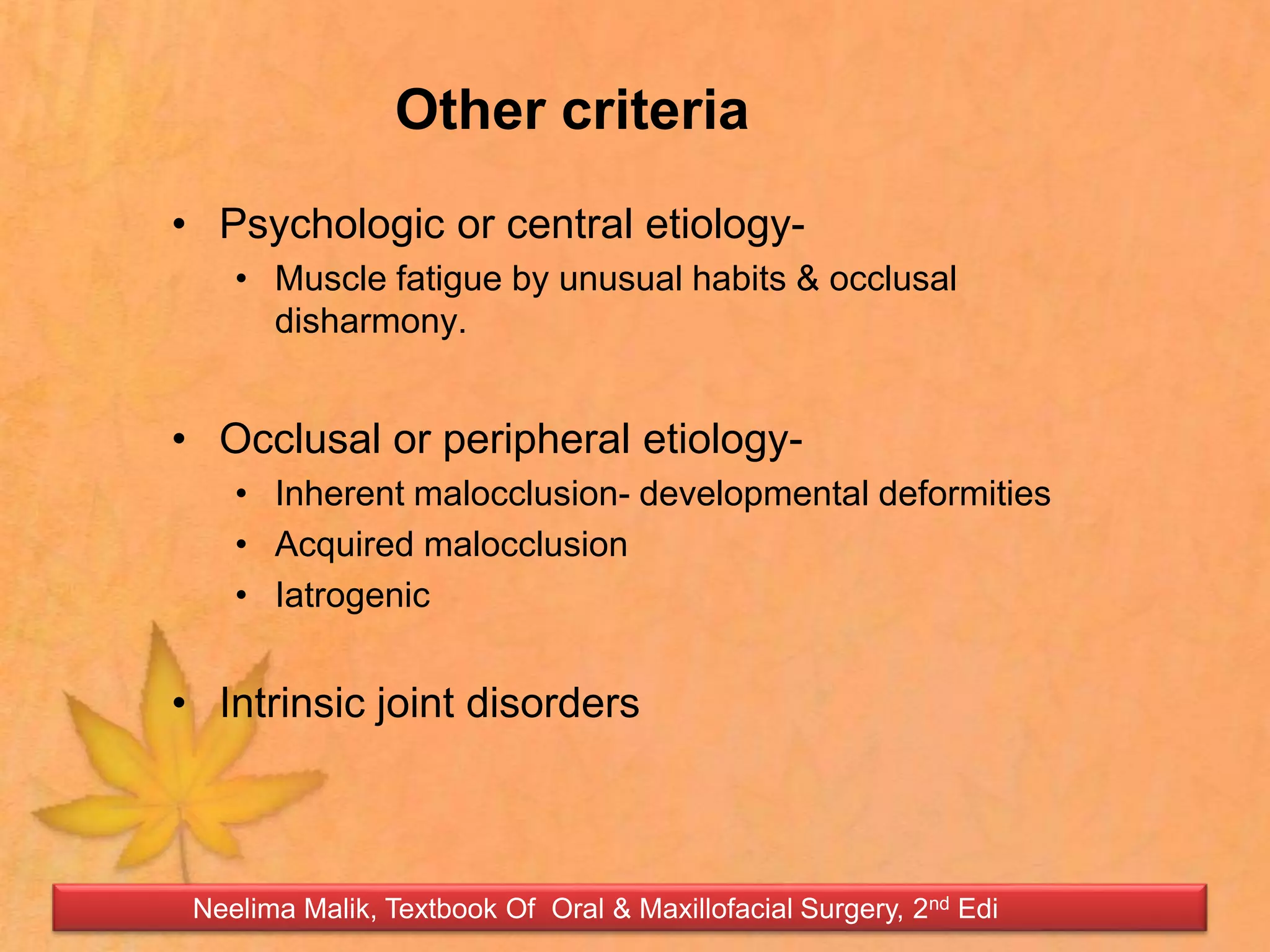 Other criteria
• Psychologic or central etiology-
• Muscle fatigue by unusual habits & occlusal
disharmony.
• Occlusal or peripheral etiology-
• Inherent malocclusion- developmental deformities
• Acquired malocclusion
• Iatrogenic
• Intrinsic joint disorders
Neelima Malik, Textbook Of Oral & Maxillofacial Surgery, 2nd Edi
 