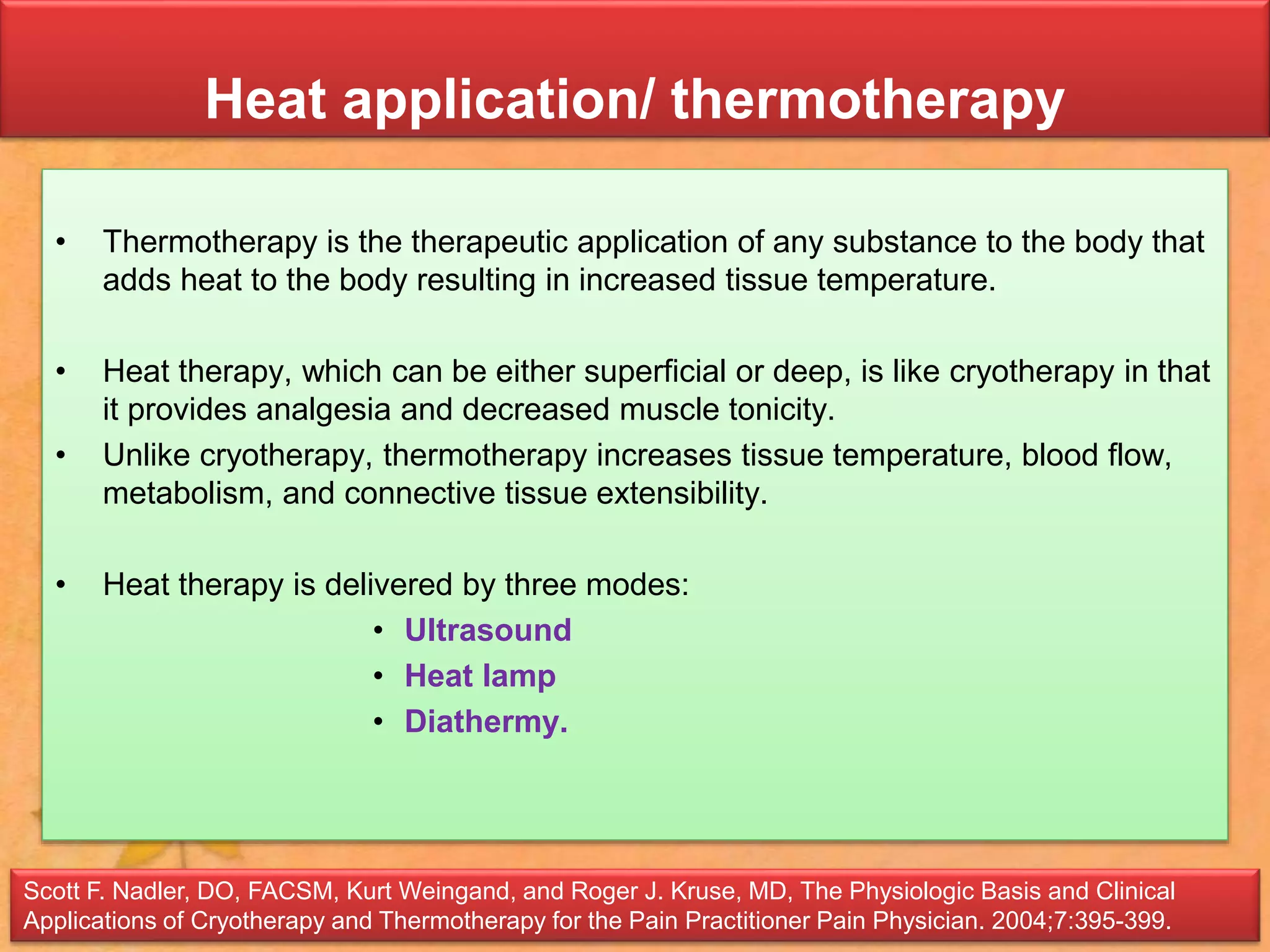Heat application/ thermotherapy
• Thermotherapy is the therapeutic application of any substance to the body that
adds heat to the body resulting in increased tissue temperature.
• Heat therapy, which can be either superficial or deep, is like cryotherapy in that
it provides analgesia and decreased muscle tonicity.
• Unlike cryotherapy, thermotherapy increases tissue temperature, blood flow,
metabolism, and connective tissue extensibility.
• Heat therapy is delivered by three modes:
• Ultrasound
• Heat lamp
• Diathermy.
Scott F. Nadler, DO, FACSM, Kurt Weingand, and Roger J. Kruse, MD, The Physiologic Basis and Clinical
Applications of Cryotherapy and Thermotherapy for the Pain Practitioner Pain Physician. 2004;7:395-399.
 