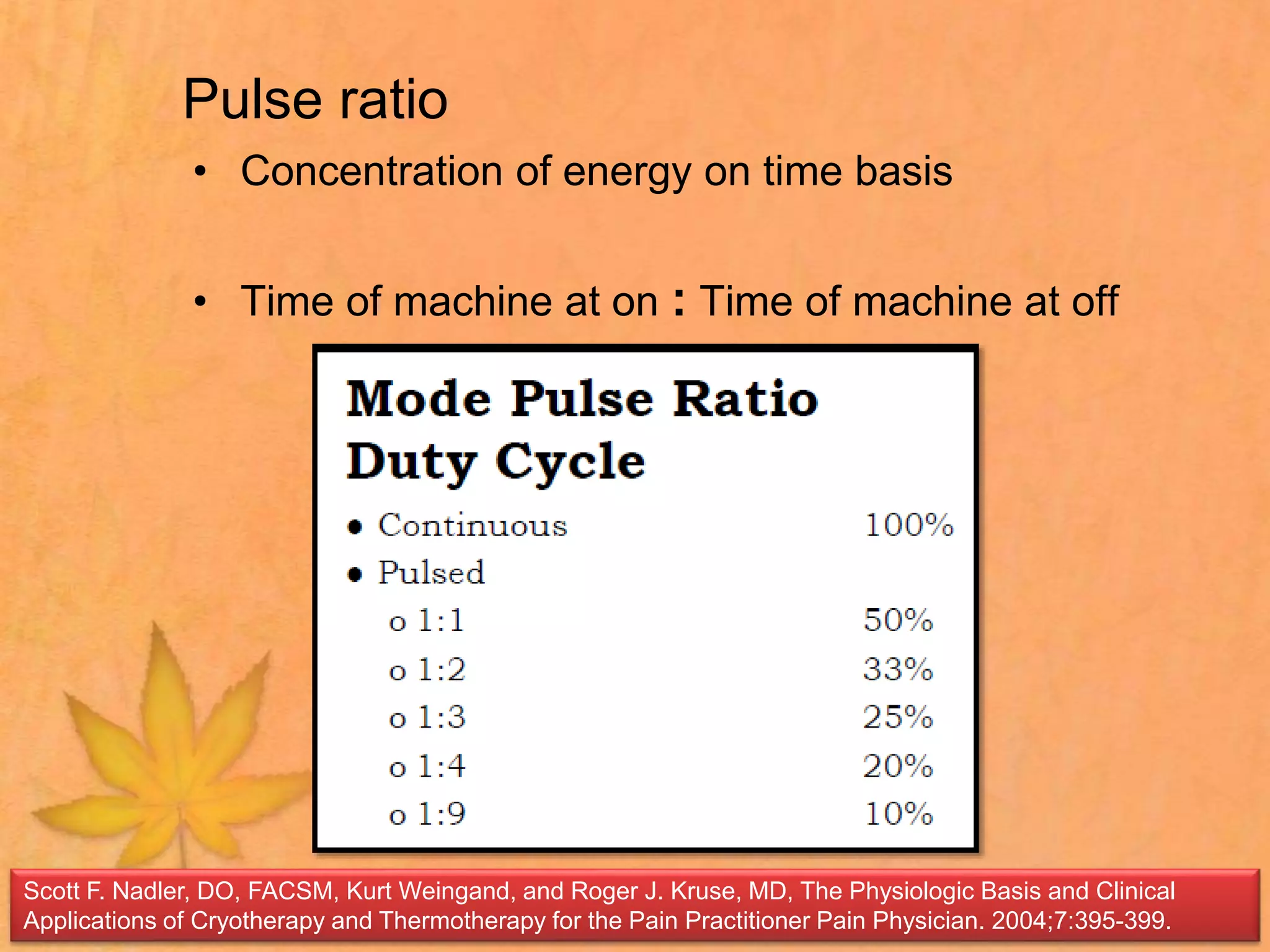 Pulse ratio
• Concentration of energy on time basis
• Time of machine at on : Time of machine at off
Scott F. Nadler, DO, FACSM, Kurt Weingand, and Roger J. Kruse, MD, The Physiologic Basis and Clinical
Applications of Cryotherapy and Thermotherapy for the Pain Practitioner Pain Physician. 2004;7:395-399.
 