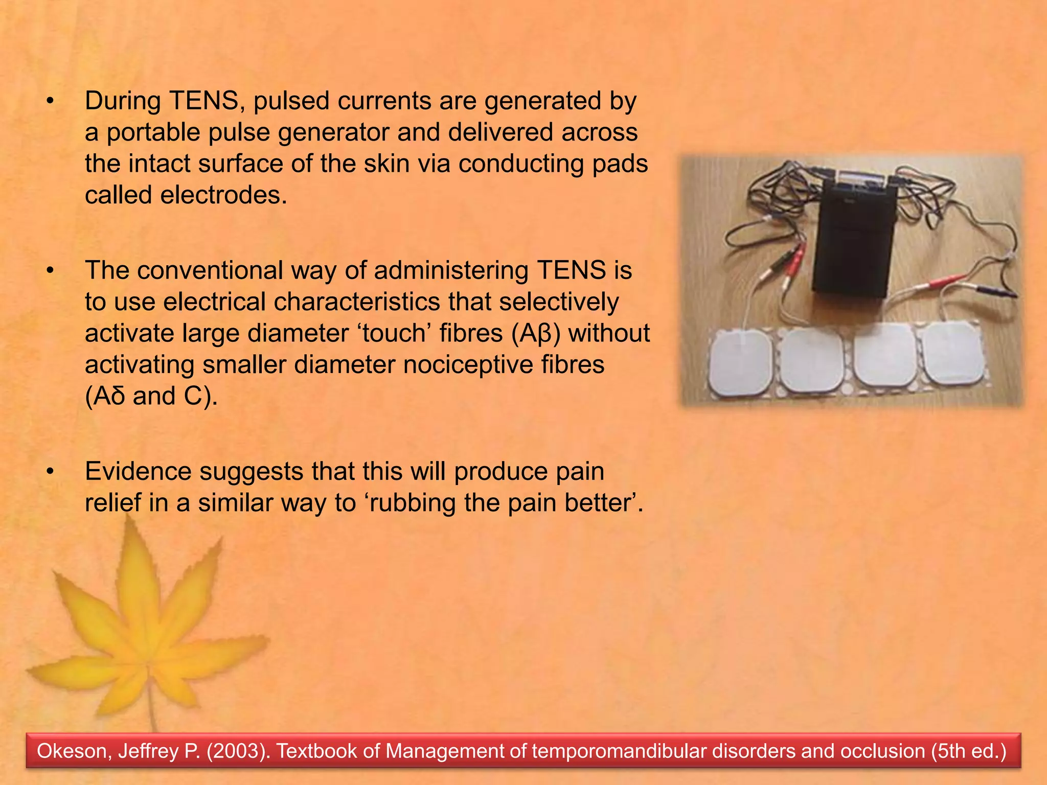 • During TENS, pulsed currents are generated by
a portable pulse generator and delivered across
the intact surface of the skin via conducting pads
called electrodes.
• The conventional way of administering TENS is
to use electrical characteristics that selectively
activate large diameter ‘touch’ fibres (Aβ) without
activating smaller diameter nociceptive fibres
(Aδ and C).
• Evidence suggests that this will produce pain
relief in a similar way to ‘rubbing the pain better’.
Okeson, Jeffrey P. (2003). Textbook of Management of temporomandibular disorders and occlusion (5th ed.)
 