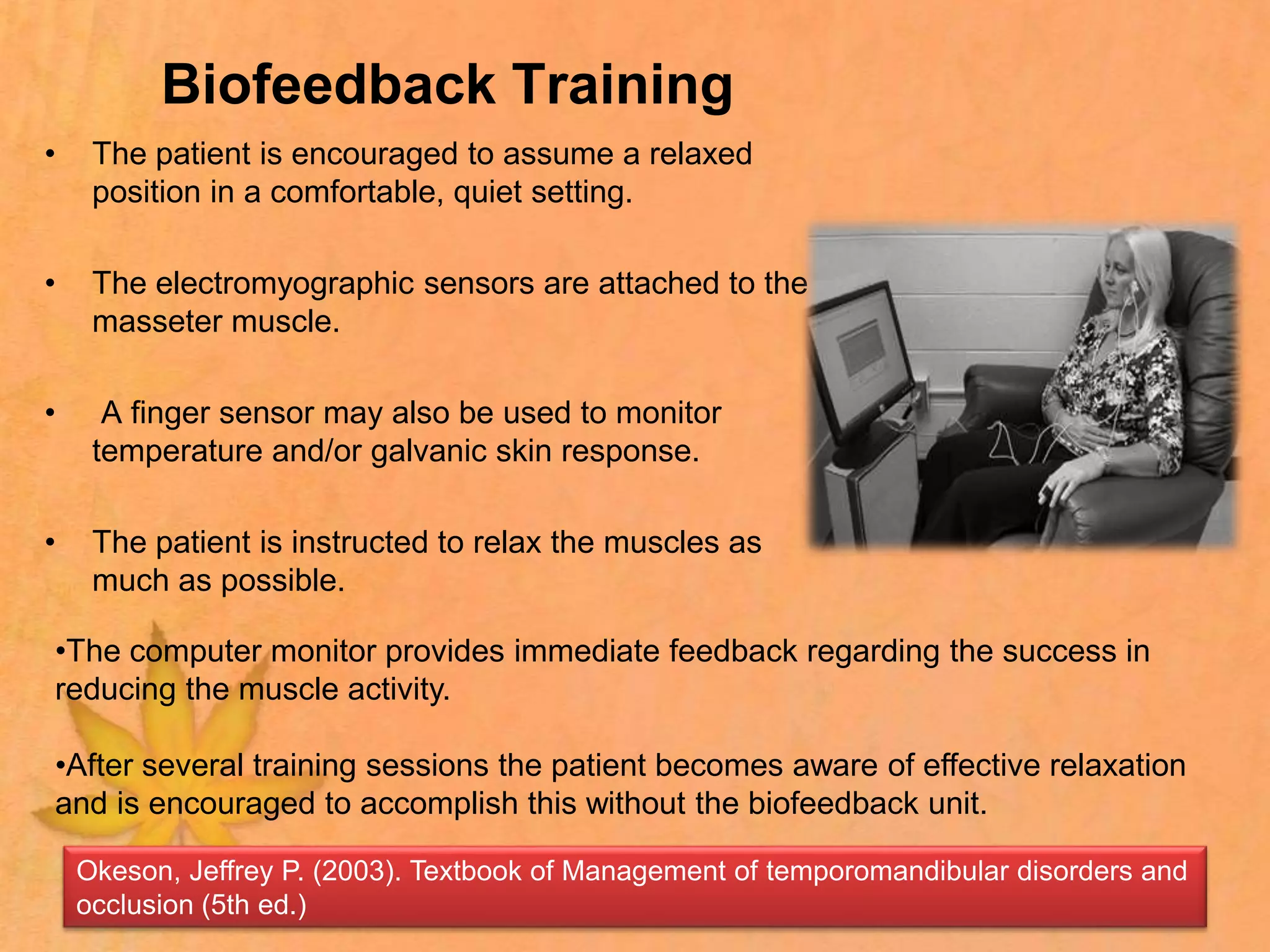 Biofeedback Training
• The patient is encouraged to assume a relaxed
position in a comfortable, quiet setting.
• The electromyographic sensors are attached to the
masseter muscle.
• A finger sensor may also be used to monitor
temperature and/or galvanic skin response.
• The patient is instructed to relax the muscles as
much as possible.
•The computer monitor provides immediate feedback regarding the success in
reducing the muscle activity.
•After several training sessions the patient becomes aware of effective relaxation
and is encouraged to accomplish this without the biofeedback unit.
Okeson, Jeffrey P. (2003). Textbook of Management of temporomandibular disorders and
occlusion (5th ed.)
 