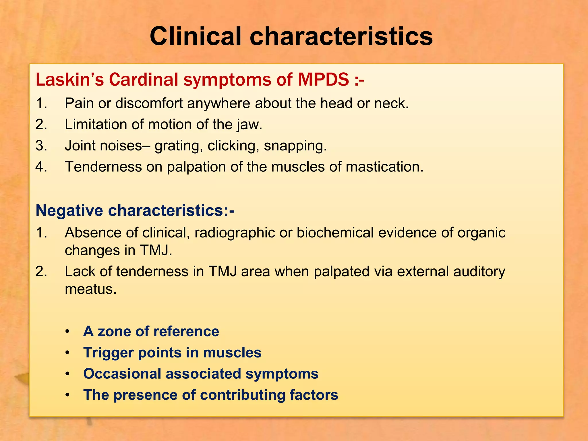 Clinical characteristics
Laskin’s Cardinal symptoms of MPDS :-
1. Pain or discomfort anywhere about the head or neck.
2. Limitation of motion of the jaw.
3. Joint noises– grating, clicking, snapping.
4. Tenderness on palpation of the muscles of mastication.
Negative characteristics:-
1. Absence of clinical, radiographic or biochemical evidence of organic
changes in TMJ.
2. Lack of tenderness in TMJ area when palpated via external auditory
meatus.
• A zone of reference
• Trigger points in muscles
• Occasional associated symptoms
• The presence of contributing factors
 