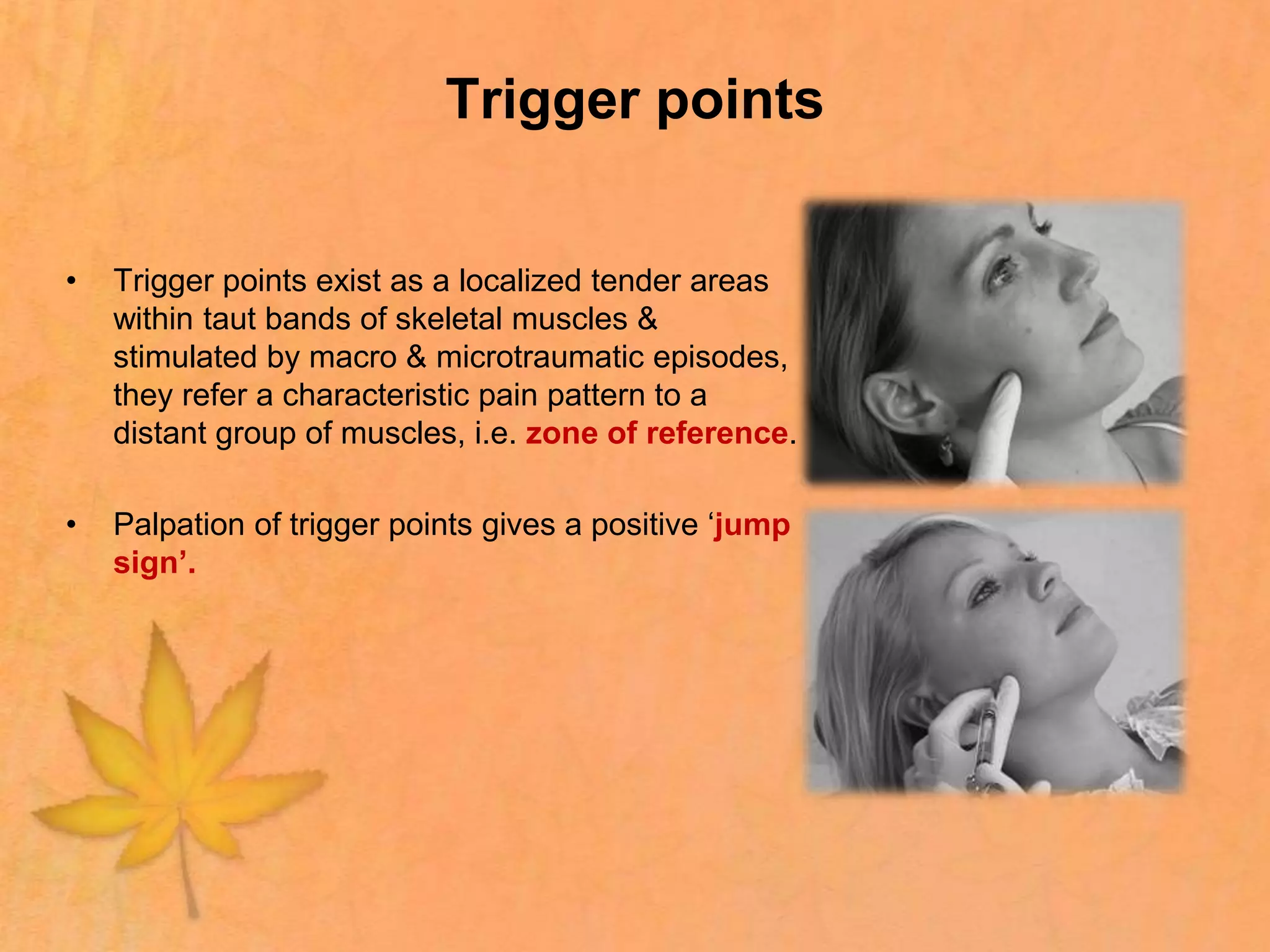 Trigger points
• Trigger points exist as a localized tender areas
within taut bands of skeletal muscles &
stimulated by macro & microtraumatic episodes,
they refer a characteristic pain pattern to a
distant group of muscles, i.e. zone of reference.
• Palpation of trigger points gives a positive ‘jump
sign’.
 