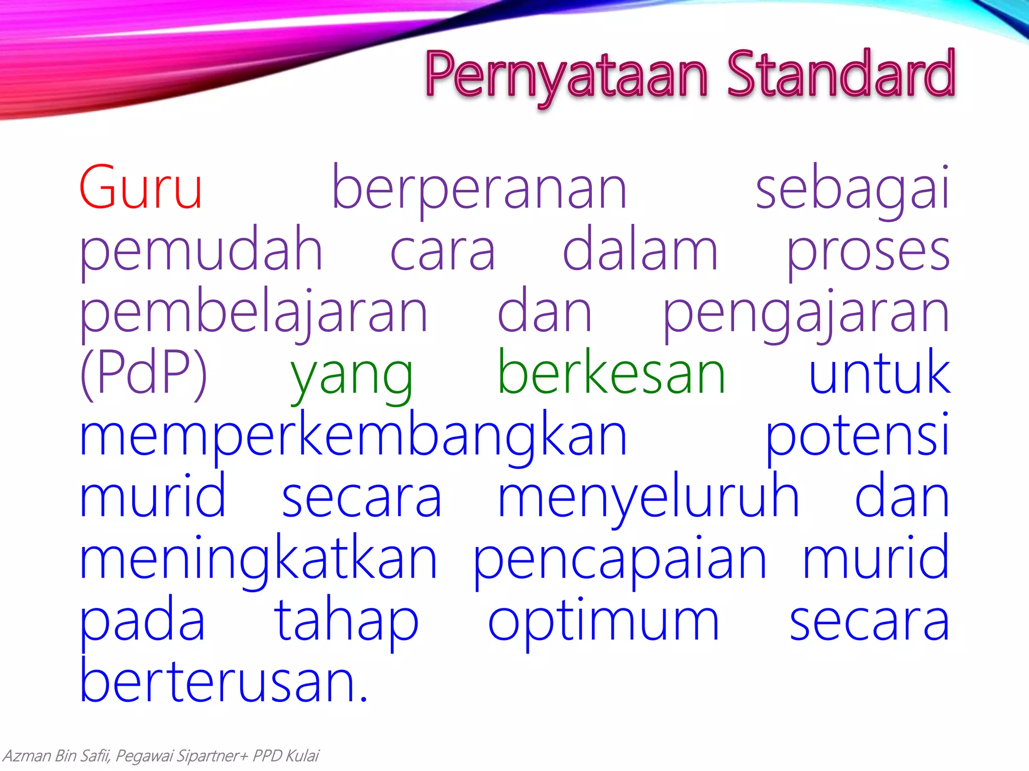Azman Bin Safii, Pegawai Sipartner+ PPD Kulai
Guru berperanan sebagai
pemudah cara dalam proses
pembelajaran dan pengajaran
(PdP) yang berkesan untuk
memperkembangkan potensi
murid secara menyeluruh dan
meningkatkan pencapaian murid
pada tahap optimum secara
berterusan.
 