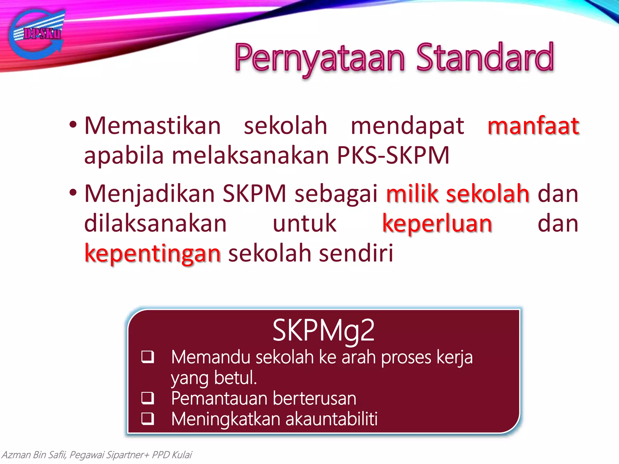 Azman Bin Safii, Pegawai Sipartner+ PPD Kulai
• Memastikan sekolah mendapat manfaat
apabila melaksanakan PKS-SKPM
• Menjadikan SKPM sebagai milik sekolah dan
dilaksanakan untuk keperluan dan
kepentingan sekolah sendiri
SKPMg2
 Memandu sekolah ke arah proses kerja
yang betul.
 Pemantauan berterusan
 Meningkatkan akauntabiliti
 