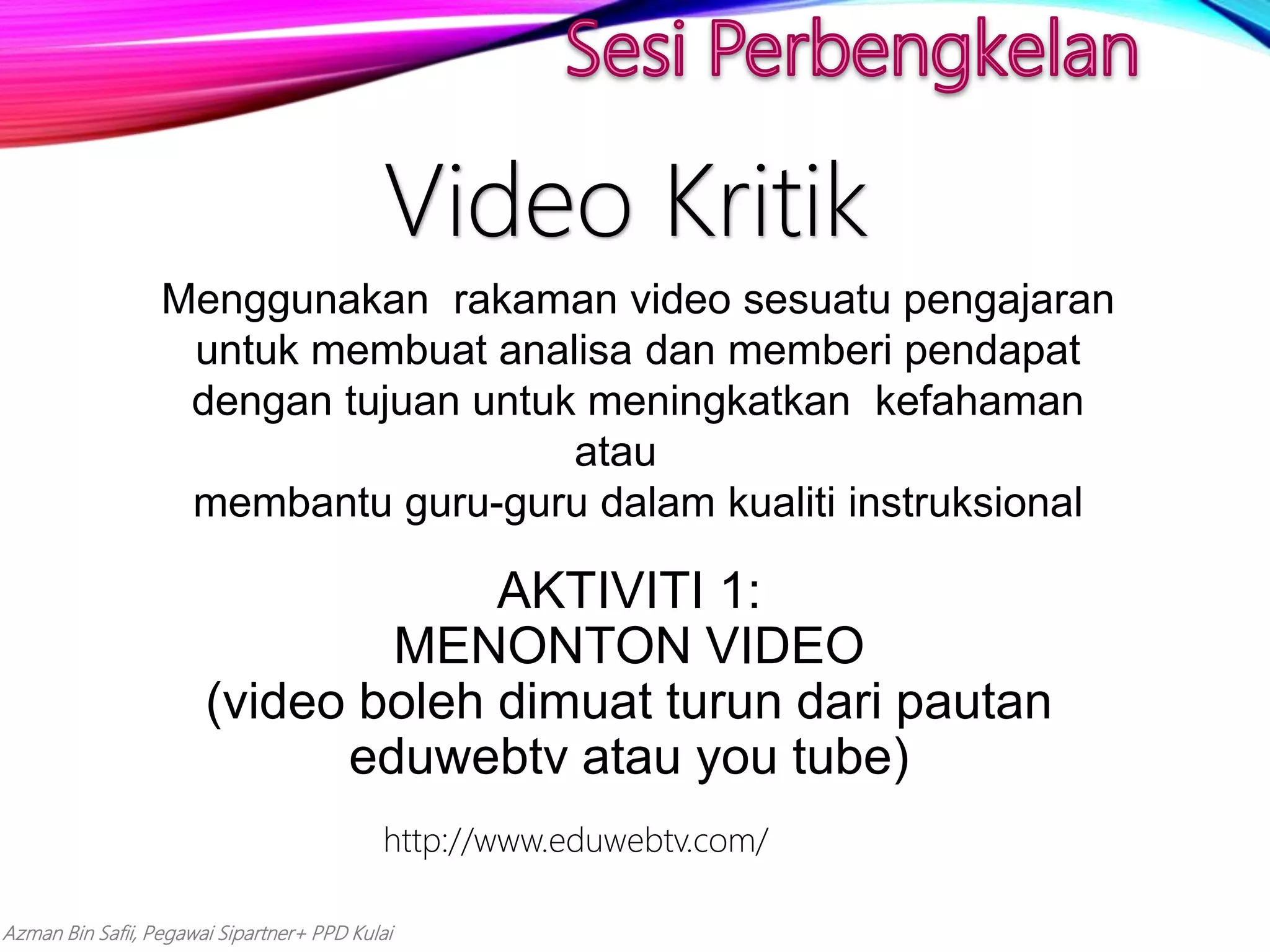 Azman Bin Safii, Pegawai Sipartner+ PPD Kulai
Video Kritik
Menggunakan rakaman video sesuatu pengajaran
untuk membuat analisa dan memberi pendapat
dengan tujuan untuk meningkatkan kefahaman
atau
membantu guru-guru dalam kualiti instruksional
AKTIVITI 1:
MENONTON VIDEO
(video boleh dimuat turun dari pautan
eduwebtv atau you tube)
http://www.eduwebtv.com/
 
