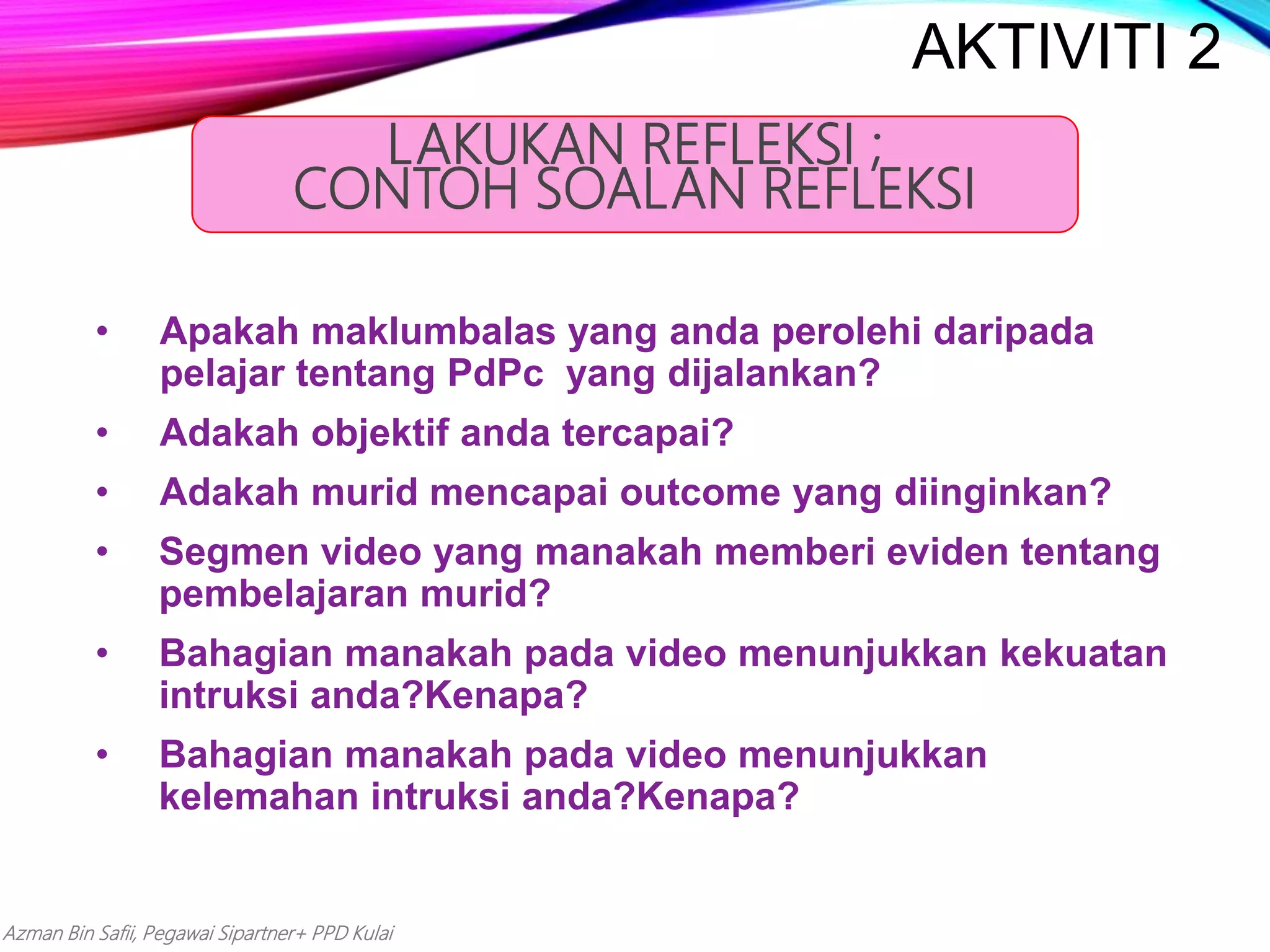 Azman Bin Safii, Pegawai Sipartner+ PPD Kulai
• Apakah maklumbalas yang anda perolehi daripada
pelajar tentang PdPc yang dijalankan?
• Adakah objektif anda tercapai?
• Adakah murid mencapai outcome yang diinginkan?
• Segmen video yang manakah memberi eviden tentang
pembelajaran murid?
• Bahagian manakah pada video menunjukkan kekuatan
intruksi anda?Kenapa?
• Bahagian manakah pada video menunjukkan
kelemahan intruksi anda?Kenapa?
LAKUKAN REFLEKSI ;
CONTOH SOALAN REFLEKSI
AKTIVITI 2
 