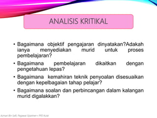 Azman Bin Safii, Pegawai Sipartner+ PPD Kulai
• Bagaimana objektif pengajaran dinyatakan?Adakah
ianya menyediakan murid untuk proses
pembelajaran?
• Bagaimana pembelajaran dikaitkan dengan
pengetahuan lepas?
• Bagaimana kemahiran teknik penyoalan disesuaikan
dengan kepelbagaian tahap pelajar?
• Bagaimana soalan dan perbincangan dalam kalangan
murid digalakkan?
ANALISIS KRITIKAL
 