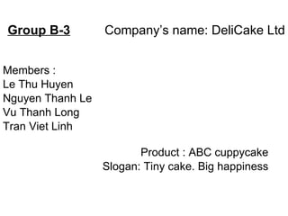 Group B-3   Company’s name: DeliCake Ltd Members : Le Thu Huyen Nguyen Thanh Le Vu Thanh Long Tran Viet Linh Product : ABC cuppycake Slogan: Tiny cake. Big happiness 