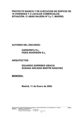 PROYECTO BASICO Y DE EJECUCION DE EDIFICIO DE
16 VIVIENDAS Y 2 LOCALES COMERCIALES.
SITUACIÓN: C/ ABAD NAJERA Nº 5 y 7, MADRID.




AUTORES DEL ENCARGO:

                                          GARGONFA S.L.
                                          FIDES INVERSIÓN S.L.


ARQUITECTOS:

                                          EDUARDO SORRIBES GRACIA
                                          SUSANA ARCADIA MARTÍN SANCHEZ


MEMORIA:



                                          Madrid, 11 de Enero de 2006.




---------------------------------------------------------------------------------------------------------------------------------------------------------------------------------------------------------------------------------------------------------------
PROYECTO BASICO Y DE EJECUCION DE EDIFICIO DE 16 VIVIENDAS Y 2 LOCALES COMERCIALES EN LA C/ ABAD NAJERA Nº 5 y 7, ALICANTE.                                                                                                                      MEMORIA
PROPIEDAD:                 GARGONFA S.L. Y FIDES INVERSIÓN S.L.
ARQUITECTOS:               EDUARDO SORRIBES GRACIA,                                       Col. COAM 8.814
                            SUSANA ARCADIA MARTÍN SÁNCHEZ,                                Col. COAM 12.624
                            C/ Acuerdo nº 20, local 4. 28015 Madrid.                      Tf: 91-532.56.94             Fax: 91-523.54.94

                                                                                                                             1
 