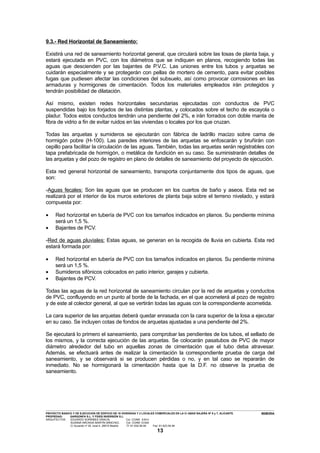 9.3.- Red Horizontal de Saneamiento:

Existirá una red de saneamiento horizontal general, que circulará sobre las losas de planta baja, y
estará ejecutada en PVC, con los diámetros que se indiquen en planos, recogiendo todas las
aguas que descienden por las bajantes de P.V.C. Las uniones entre los tubos y arquetas se
cuidarán especialmente y se protegerán con pellas de mortero de cemento, para evitar posibles
fugas que pudiesen afectar las condiciones del subsuelo, así como provocar corrosiones en las
armaduras y hormigones de cimentación. Todos los materiales empleados irán protegidos y
tendrán posibilidad de dilatación.

Así mismo, existen redes horizontales secundarias ejecutadas con conductos de PVC
suspendidas bajo los forjados de las distintas plantas, y colocados sobre el techo de escayola o
pladur. Todos estos conductos tendrán una pendiente del 2%, e irán forrados con doble manta de
fibra de vidrio a fin de evitar ruidos en las viviendas o locales por los que cruzan.

Todas las arquetas y sumideros se ejecutarán con fábrica de ladrillo macizo sobre cama de
hormigón pobre (H-100). Las paredes interiores de las arquetas se enfoscarán y bruñirán con
cepillo para facilitar la circulación de las aguas. También, todas las arquetas serán registrables con
tapa prefabricada de hormigón, o metálica de fundición en su caso. Se suministrarán detalles de
las arquetas y del pozo de registro en plano de detalles de saneamiento del proyecto de ejecución.

Esta red general horizontal de saneamiento, transporta conjuntamente dos tipos de aguas, que
son:

-Aguas fecales: Son las aguas que se producen en los cuartos de baño y aseos. Esta red se
realizará por el interior de los muros exteriores de planta baja sobre el terreno nivelado, y estará
compuesta por:

•         Red horizontal en tubería de PVC con los tamaños indicados en planos. Su pendiente mínima
          será un 1,5 %.
•         Bajantes de PCV.

-Red de aguas pluviales: Estas aguas, se generan en la recogida de lluvia en cubierta. Esta red
estará formada por:

•         Red horizontal en tubería de PVC con los tamaños indicados en planos. Su pendiente mínima
          será un 1,5 %.
•         Sumideros sifónicos colocados en patio interior, garajes y cubierta.
•         Bajantes de PCV.

Todas las aguas de la red horizontal de saneamiento circulan por la red de arquetas y conductos
de PVC, confluyendo en un punto al borde de la fachada, en el que acometerá al pozo de registro
y de este al colector general, al que se vertirán todas las aguas con la correspondiente acometida.

La cara superior de las arquetas deberá quedar enrasada con la cara superior de la losa a ejecutar
en su caso. Se incluyen cotas de fondos de arquetas ajustadas a una pendiente del 2%.

Se ejecutará lo primero el saneamiento, para comprobar las pendientes de los tubos, el sellado de
los mismos, y la correcta ejecución de las arquetas. Se colocarán pasatubos de PVC de mayor
diámetro alrededor del tubo en aquellas zonas de cimentación que el tubo deba atravesar.
Además, se efectuará antes de realizar la cimentación la correspondiente prueba de carga del
saneamiento, y se observará si se producen pérdidas o no, y en tal caso se repararán de
inmediato. No se hormigonará la cimentación hasta que la D.F. no observe la prueba de
saneamiento.




---------------------------------------------------------------------------------------------------------------------------------------------------------------------------------------------------------------------------------------------------------------
PROYECTO BASICO Y DE EJECUCION DE EDIFICIO DE 16 VIVIENDAS Y 2 LOCALES COMERCIALES EN LA C/ ABAD NAJERA Nº 5 y 7, ALICANTE.                                                                                                                      MEMORIA
PROPIEDAD:                 GARGONFA S.L. Y FIDES INVERSIÓN S.L.
ARQUITECTOS:               EDUARDO SORRIBES GRACIA,                                       Col. COAM 8.814
                            SUSANA ARCADIA MARTÍN SÁNCHEZ,                                Col. COAM 12.624
                            C/ Acuerdo nº 20, local 4. 28015 Madrid.                      Tf: 91-532.56.94             Fax: 91-523.54.94

                                                                                                                            13
 