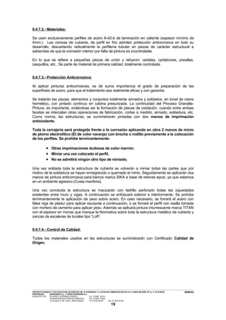 9.4.7.2.- Materiales:

Se usan exclusivamente perfiles de acero A-42-b de laminación en caliente (espesor mínimo de
4mm.). Las correas de cubierta, de perfil en frío admiten protección anticorrosiva en todo su
desarrollo, descartando radicalmente la perfilería tubular en piezas de carácter estructural a
sabiendas de que la corrosión interior por falta de pintura es incontrolable.

En lo que se refiere a pequeñas piezas de unión y refuerzo: cartelas, cartabones, presillas,
casquillos, etc.. Se parte de material de primera calidad, totalmente controlada.


9.4.7.3.- Protección Anticorrosiva:

Al aplicar pinturas anticorrosivas, es de suma importancia el grado de preparación de las
superficies de acero, para que el tratamiento sea realmente eficaz y con garantía.

Se tratarán las piezas, elementos y conjuntos totalmente armados y soldados, en túnel de cierre
hermético, con pintado continuo en cabina presurizada. La continuidad del Proceso Granalla-
Pintura, es importante, evitándose así la formación de placas de oxidación, cuando entre ambas
facetas se intercalan otras operaciones de fabricación, cortes a medido, armado, soldadura, etc.
Como norma, las estructuras, se suministrarán pintadas con dos manos de imprimación
antixiodante.

Toda la cerrajería será protegida frente a la corrosión aplicando en obra 2 manos de minio
de plomo electrolítico (El de color naranja) con brocha o rodillo previamente a la colocación
de los perfiles. Se prohibe terminantemente:

                     • Otras imprimaciones dudosas de color marrón.
                     • Miniar una vez colocado el perfil.
                     • No se admitirá ningún otro tipo de miniado.
Una vez soldada toda la estructura de cubierta se volverán a miniar todas las partes que por
motivo de la soldadura se hayan ennegrecido o quemado el minio. Seguidamente se aplicarán dos
manos de pintura anticorrosiva para barcos marca SIKA a base de resinas epoxi, ya que estamos
en un ambiente agresivo (Costa marítima).

Una vez concluida la estructura se macizarán con ladrillo perforado todas las oquedades
existentes entre muro y vigas. A continuación se enfoscará exterior e interiormente. Se prohibe
terminantemente la aplicación de yeso sobre acero. En caso necesario, se forrará el acero con
falsa viga de pladur para aplicar escayola a continuación, o se forrará el perfil con rasilla tomada
con mortero de cemento para aplicar yeso. Además se aplicará pintura intumescente marca TITAN
con el espesor en micras que marque la Normativa sobre toda la estructura metálica de cubierta y
zancas de escaleras de locales tipo “Loft”.


9.4.7.4.- Control de Calidad:

Todas los materiales usados en las estructuras se suministrarán con Certificado Calidad de
Origen.




---------------------------------------------------------------------------------------------------------------------------------------------------------------------------------------------------------------------------------------------------------------
PROYECTO BASICO Y DE EJECUCION DE EDIFICIO DE 16 VIVIENDAS Y 2 LOCALES COMERCIALES EN LA C/ ABAD NAJERA Nº 5 y 7, ALICANTE.                                                                                                                      MEMORIA
PROPIEDAD:                 GARGONFA S.L. Y FIDES INVERSIÓN S.L.
ARQUITECTOS:               EDUARDO SORRIBES GRACIA,                                       Col. COAM 8.814
                            SUSANA ARCADIA MARTÍN SÁNCHEZ,                                Col. COAM 12.624
                            C/ Acuerdo nº 20, local 4. 28015 Madrid.                      Tf: 91-532.56.94             Fax: 91-523.54.94

                                                                                                                            19
 