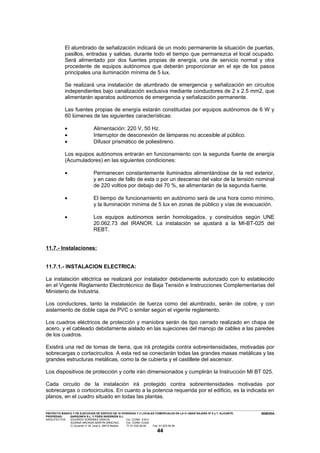 El alumbrado de señalización indicará de un modo permanente la situación de puertas,
                     pasillos, entradas y salidas, durante todo el tiempo que permanezca el local ocupado.
                     Será alimentado por dos fuentes propias de energía, una de servicio normal y otra
                     procedente de equipos autónomos que deberán proporcionar en el eje de los pasos
                     principales una iluminación mínima de 5 lux.

                     Se realizará una instalación de alumbrado de emergencia y señalización en circuitos
                     independientes bajo canalización exclusiva mediante conductores de 2 x 2.5 mm2, que
                     alimentarán aparatos autónomos de emergencia y señalización permanente.

                     Las fuentes propias de energía estarán constituidas por equipos autónomos de 6 W y
                     60 lúmenes de las siguientes características:

                     •                               Alimentación: 220 V, 50 Hz.
                     •                               Interruptor de desconexión de lámparas no accesible al público.
                     •                               Difusor prismático de poliestireno.

                     Los equipos autónomos entrarán en funcionamiento con la segunda fuente de energía
                     (Acumuladores) en las siguientes condiciones:

                     •                               Permanecen constantemente iluminados alimentándose de la red exterior,
                                                     y en caso de fallo de esta o por un descenso del valor de la tensión nominal
                                                     de 220 voltios por debajo del 70 %, se alimentarán de la segunda fuente.

                     •                               El tiempo de funcionamiento en autónomo será de una hora como mínimo,
                                                     y la iluminación mínima de 5 lux en zonas de público y vías de evacuación.

                     •                               Los equipos autónomos serán homologados, y construidos según UNE
                                                     20.062.73 del IRANOR. La instalación se ajustará a la MI-BT-025 del
                                                     REBT.


11.7.- Instalaciones:


11.7.1.- INSTALACION ELECTRICA:

La instalación eléctrica se realizará por instalador debidamente autorizado con lo establecido
en el Vigente Reglamento Electrotécnico de Baja Tensión e Instrucciones Complementarias del
Ministerio de Industria.

Los conductores, tanto la instalación de fuerza como del alumbrado, serán de cobre, y con
aislamiento de doble capa de PVC o similar según el vigente reglamento.

Los cuadros eléctricos de protección y maniobra serán de tipo cerrado realizado en chapa de
acero, y el cableado debidamente aislado en las sujeciones del manojo de cables a las paredes
de los cuadros.

Existirá una red de tomas de tierra, que irá protegida contra sobreintensidades, motivadas por
sobrecargas o cortacircuitos. A esta red se conectarán todas las grandes masas metálicas y las
grandes estructuras metálicas, como la de cubierta y el castillete del ascensor.

Los dispositivos de protección y corte irán dimensionados y cumplirán la Instrucción MI BT 025.

Cada circuito de la instalación irá protegido contra sobreintensidades motivadas por
sobrecargas o cortocircuitos. En cuanto a la potencia requerida por el edificio, es la indicada en
planos, en el cuadro situado en todas las plantas.

---------------------------------------------------------------------------------------------------------------------------------------------------------------------------------------------------------------------------------------------------------------
PROYECTO BASICO Y DE EJECUCION DE EDIFICIO DE 16 VIVIENDAS Y 2 LOCALES COMERCIALES EN LA C/ ABAD NAJERA Nº 5 y 7, ALICANTE.                                                                                                                      MEMORIA
PROPIEDAD:                 GARGONFA S.L. Y FIDES INVERSIÓN S.L.
ARQUITECTOS:               EDUARDO SORRIBES GRACIA,                                       Col. COAM 8.814
                            SUSANA ARCADIA MARTÍN SÁNCHEZ,                                Col. COAM 12.624
                            C/ Acuerdo nº 20, local 4. 28015 Madrid.                      Tf: 91-532.56.94             Fax: 91-523.54.94

                                                                                                                            44
 