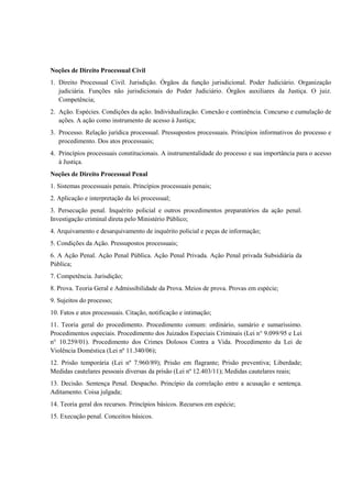 Noções de Direito Processual Civil
1. Direito Processual Civil. Jurisdição. Órgãos da função jurisdicional. Poder Judiciário. Organização
   judiciária. Funções não jurisdicionais do Poder Judiciário. Órgãos auxiliares da Justiça. O juiz.
   Competência;
2. Ação. Espécies. Condições da ação. Individualização. Conexão e continência. Concurso e cumulação de
   ações. A ação como instrumento de acesso à Justiça;
3. Processo. Relação jurídica processual. Pressupostos processuais. Princípios informativos do processo e
   procedimento. Dos atos processuais;
4. Princípios processuais constitucionais. A instrumentalidade do processo e sua importância para o acesso
   à Justiça.
Noções de Direito Processual Penal
1. Sistemas processuais penais. Princípios processuais penais;
2. Aplicação e interpretação da lei processual;
3. Persecução penal. Inquérito policial e outros procedimentos preparatórios da ação penal.
Investigação criminal direta pelo Ministério Público;
4. Arquivamento e desarquivamento de inquérito policial e peças de informação;
5. Condições da Ação. Pressupostos processuais;
6. A Ação Penal. Ação Penal Pública. Ação Penal Privada. Ação Penal privada Subsidiária da
Pública;
7. Competência. Jurisdição;
8. Prova. Teoria Geral e Admissibilidade da Prova. Meios de prova. Provas em espécie;
9. Sujeitos do processo;
10. Fatos e atos processuais. Citação, notificação e intimação;
11. Teoria geral do procedimento. Procedimento comum: ordinário, sumário e sumaríssimo.
Procedimentos especiais. Procedimento dos Juizados Especiais Criminais (Lei n° 9.099/95 e Lei
n° 10.259/01). Procedimento dos Crimes Dolosos Contra a Vida. Procedimento da Lei de
Violência Doméstica (Lei nº 11.340/06);
12. Prisão temporária (Lei nº 7.960/89); Prisão em flagrante; Prisão preventiva; Liberdade;
Medidas cautelares pessoais diversas da prisão (Lei nº 12.403/11); Medidas cautelares reais;
13. Decisão. Sentença Penal. Despacho. Princípio da correlação entre a acusação e sentença.
Aditamento. Coisa julgada;
14. Teoria geral dos recursos. Princípios básicos. Recursos em espécie;
15. Execução penal. Conceitos básicos.
 