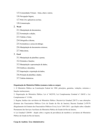 1.5. Comunidades Virtuais – listas, chats e outros;
    1.6. Navegação Segura;
    1.7. Web 2.0 e aplicativos on-line;
    1.8. Comunicação.
2. Word
    2.1. Manipulação de documentos;
    2.2. Formatação e edição;
    2.3. Tabelas e listas;
    2.4. Ortografia e idioma;
    2.5. Formulários e caixas de diálogo;
    2.6. Manipulação de documentos extensos;
    2.7. Mala direta.
3. Excel
    3.1. Manipulação de planilhas e pastas;
    3.2. Fórmulas e funções;
    3.3. Manipulação e apresentação de dados;
    3.4. Gráficos e desenhos;
    3.5. Importação e exportação de dados;
    3.6. Proteção de planilhas e dados;
    3.7. Tabelas dinâmicas.


Organização do Ministério Público (comum a todos os cargos)
1. O Ministério Público na Constituição Federal de 1988: princípios, garantias, vedações, estrutura e
funções institucionais;
2. Organização do Ministério Público: Lei n° 8625/93, Lei Complementar Estadual nº 106/03 e Lei
Complementar n° 113/06;
3. Regime Jurídico dos servidores do Ministério Público: Decreto-Lei Estadual 220/75 e suas alterações
(Estatuto dos Funcionários Públicos Civis do Estado do Rio de Janeiro); Decreto Estadual 2.479/79
(Regulamento do Estatuto dos Funcionários Públicos Civis); Lei n° 5891/2011 - que dispõe sobre o Quadro
Permanente dos Serviços Auxiliares do Ministério Público do Estado do Rio de Janeiro;
4. Lei Estadual 5.260/08 – dispõe sobre o regime de previdência de membros e servidores do Ministério
Público do Estado do Rio de Janeiro.


Cargo de Analista: Área Administrativa
 