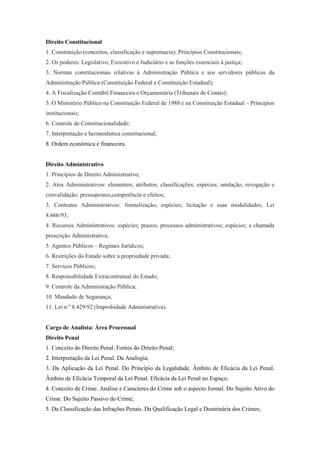 Direito Constitucional
1. Constituição (conceitos, classificação e supremacia); Princípios Constitucionais;
2. Os poderes: Legislativo, Executivo e Judiciário e as funções essenciais à justiça;
3. Normas constitucionais relativas à Administração Pública e aos servidores públicos da
Administração Pública (Constituição Federal e Constituição Estadual);
4. A Fiscalização Contábil Financeira e Orçamentária (Tribunais de Contas);
5. O Ministério Público na Constituição Federal de 1988 e na Constituição Estadual – Princípios
institucionais;
6. Controle de Constitucionalidade;
7. Interpretação e hermenêutica constitucional;
8. Ordem econômica e financeira.


Direito Administrativo
1. Princípios de Direito Administrativo;
2. Atos Administrativos: elementos; atributos; classificações; espécies; anulação, revogação e
convalidação: pressupostos,competência e efeitos;
3. Contratos Administrativos: formalização; espécies; licitação e suas modalidades; Lei
8.666/93;
4. Recursos Administrativos: espécies; prazos; processos administrativos; espécies; a chamada
prescrição Administrativa;
5. Agentes Públicos – Regimes Jurídicos;
6. Restrições do Estado sobre a propriedade privada;
7. Serviços Públicos;
8. Responsabilidade Extracontratual do Estado;
9. Controle da Administração Pública;
10. Mandado de Segurança;
11. Lei n.º 8.429/92 (Improbidade Administrativa).


Cargo de Analista: Área Processual
Direito Penal
1. Conceito do Direito Penal. Fontes do Direito Penal;
2. Interpretação da Lei Penal. Da Analogia;
3. Da Aplicação da Lei Penal. Do Princípio da Legalidade. Âmbito de Eficácia da Lei Penal.
Âmbito de Eficácia Temporal da Lei Penal. Eficácia da Lei Penal no Espaço;
4. Conceito de Crime. Análise e Caracteres do Crime sob o aspecto formal. Do Sujeito Ativo do
Crime. Do Sujeito Passivo do Crime;
5. Da Classificação das Infrações Penais. Da Qualificação Legal e Doutrinária dos Crimes;
 