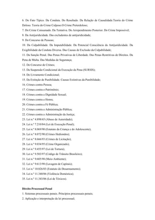 6. Do Fato Típico. Da Conduta. Do Resultado. Da Relação de Causalidade.Teoria do Crime
Doloso. Teoria do Crime Culposo.O Crime Preterdoloso;
7. Do Crime Consumado. Da Tentativa. Do Arrependimento Posterior. Do Crime Impossível;
8. Da Antijuridicidade. Das excludentes de antijuridicidade;
9. Do Concurso de Pessoas;
10. Da Culpabilidade. Da Imputabilidade. Da Potencial Consciência da Antijuridicidade. Da
Exigibilidade da Conduta Diversa. Das Causas de Exclusão da Culpabilidade;
11. Da Sanção Penal. Das Penas Privativas de Liberdade. Das Penas Restritivas de Direitos. Da
Pena de Multa. Das Medidas de Segurança;
12. Do Concurso de Crimes;
13. Da Suspensão Condicional da Execução da Pena (SURSIS);
14. Do Livramento Condicional;
15. Da Extinção de Punibilidade. Causas Extintivas da Punibilidade;
16. Crimes contra Pessoa;
17. Crimes contra o Patrimônio;
18. Crimes contra a Dignidade Sexual;
19. Crimes contra a Honra;
20. Crimes contra a Fé Pública;
21. Crimes contra a Administração Pública;
22. Crimes contra a Administração da Justiça;
23. Lei n.º 4.898/65 (Abuso de Autoridade);
24. Lei n.º 7.210/84 (Lei de Execução Penal);
25. Lei n.º 8.069/90 (Estatuto da Criança e do Adolescente);
26. Lei n.º 8.072/90 (Crimes Hediondos);
27. Lei n.º 8.666/93 (Crimes de Licitação);
28. Lei n.º 9.034/95 (Crime Organizado);
29. Lei n.º 9.455/97 (Lei de Tortura);
30. Lei n.º 9.503/97 (Código de Trânsito Brasileiro);
31. Lei n.º 9.605/98 (Meio Ambiente);
32. Lei n.º 9.613/98 (Lavagem de Capitais);
33. Lei n.º 10.826/03 (Estatuto do Desarmamento);
34. Lei n.º 11.340/06 (Violência Doméstica);
35. Lei n.º 11.343/06 (Lei de Tóxicos).


Direito Processual Penal
1. Sistemas processuais penais. Princípios processuais penais;
2. Aplicação e interpretação da lei processual;
 