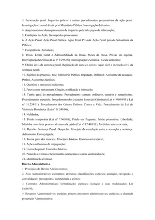 3. Persecução penal. Inquérito policial e outros procedimentos preparatórios da ação penal.
Investigação criminal direta pelo Ministério Público. Investigação defensiva;
4. Arquivamento e desarquivamento de inquérito policial e peças de informação;
5. Condições da Ação. Pressupostos processuais;
6. A Ação Penal. Ação Penal Pública. Ação Penal Privada. Ação Penal privada Subsidiária da
Pública;
7. Competência. Jurisdição;
8. Prova. Teoria Geral e Admissibilidade da Prova. Meios de prova. Provas em espécie.
Interceptação telefônica (Lei nº 9.296/96). Interceptação telemática. Escuta ambiental;
9. Efeitos civis da sentença penal. Reparação do dano ex delicto. Ação civil e execução civil da
sentença penal;
10. Sujeitos do processo. Juiz. Ministério Público. Imputado. Defensor. Assistente de acusação.
Peritos. Assistentes técnicos;
11. Questões e processos incidentes;
12. Fatos e atos processuais. Citação, notificação e intimação;
13. Teoria geral do procedimento. Procedimento comum: ordinário, sumário e sumaríssimo.
Procedimentos especiais. Procedimento dos Juizados Especiais Criminais (Lei n° 9.099/95 e Lei
n° 10.259/01). Procedimento dos Crimes Dolosos Contra a Vida. Procedimento da Lei de
Violência Doméstica (Lei nº 11.340/06);
14. Nulidades;
15. Prisão temporária (Lei nº 7.960/89); Prisão em flagrante; Prisão preventiva; Liberdade;
Medidas cautelares pessoais diversas da prisão (Lei nº 12.403/11); Medidas cautelares reais;
16. Decisão. Sentença Penal. Despacho. Princípio da correlação entre a acusação e sentença.
Aditamento. Coisa julgada;
17. Teoria geral dos recursos. Princípios básicos. Recursos em espécie;
18. Ações autônomas de impugnação;
19. Execução penal. Conceitos básicos;
20. Proteção a vítimas e testemunhas ameaçadas e a réus colaboradores;
21. Identificação criminal.
Direito Administrativo
1. Princípios de Direito Administrativo;
2. Atos Administrativos: elementos; atributos; classificações; espécies; anulação, revogação e
convalidação: pressupostos, competência e efeitos;
3. Contratos Administrativos: formalização; espécies; licitação e suas modalidades; Lei
8.666/93;
4. Recursos Administrativos: espécies; prazos; processos administrativos; espécies; a chamada
prescrição Administrativa;
 