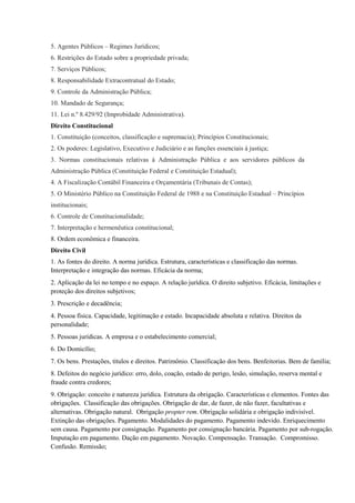 5. Agentes Públicos – Regimes Jurídicos;
6. Restrições do Estado sobre a propriedade privada;
7. Serviços Públicos;
8. Responsabilidade Extracontratual do Estado;
9. Controle da Administração Pública;
10. Mandado de Segurança;
11. Lei n.º 8.429/92 (Improbidade Administrativa).
Direito Constitucional
1. Constituição (conceitos, classificação e supremacia); Princípios Constitucionais;
2. Os poderes: Legislativo, Executivo e Judiciário e as funções essenciais à justiça;
3. Normas constitucionais relativas à Administração Pública e aos servidores públicos da
Administração Pública (Constituição Federal e Constituição Estadual);
4. A Fiscalização Contábil Financeira e Orçamentária (Tribunais de Contas);
5. O Ministério Público na Constituição Federal de 1988 e na Constituição Estadual – Princípios
institucionais;
6. Controle de Constitucionalidade;
7. Interpretação e hermenêutica constitucional;
8. Ordem econômica e financeira.
Direito Civil
1. As fontes do direito. A norma jurídica. Estrutura, características e classificação das normas.
Interpretação e integração das normas. Eficácia da norma;
2. Aplicação da lei no tempo e no espaço. A relação jurídica. O direito subjetivo. Eficácia, limitações e
proteção dos direitos subjetivos;
3. Prescrição e decadência;
4. Pessoa física. Capacidade, legitimação e estado. Incapacidade absoluta e relativa. Direitos da
personalidade;
5. Pessoas jurídicas. A empresa e o estabelecimento comercial;
6. Do Domicílio;
7. Os bens. Prestações, títulos e direitos. Patrimônio. Classificação dos bens. Benfeitorias. Bem de família;
8. Defeitos do negócio jurídico: erro, dolo, coação, estado de perigo, lesão, simulação, reserva mental e
fraude contra credores;
9. Obrigação: conceito e natureza jurídica. Estrutura da obrigação. Características e elementos. Fontes das
obrigações. Classificação das obrigações. Obrigação de dar, de fazer, de não fazer, facultativas e
alternativas. Obrigação natural. Obrigação propter rem. Obrigação solidária e obrigação indivisível.
Extinção das obrigações. Pagamento. Modalidades do pagamento. Pagamento indevido. Enriquecimento
sem causa. Pagamento por consignação. Pagamento por consignação bancária. Pagamento por sub-rogação.
Imputação em pagamento. Dação em pagamento. Novação. Compensação. Transação. Compromisso.
Confusão. Remissão;
 