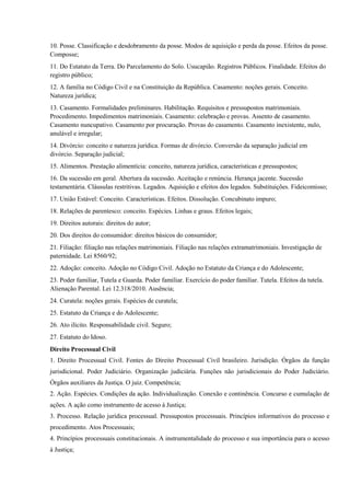 10. Posse. Classificação e desdobramento da posse. Modos de aquisição e perda da posse. Efeitos da posse.
Composse;
11. Do Estatuto da Terra. Do Parcelamento do Solo. Usucapião. Registros Públicos. Finalidade. Efeitos do
registro público;
12. A família no Código Civil e na Constituição da República. Casamento: noções gerais. Conceito.
Natureza jurídica;
13. Casamento. Formalidades preliminares. Habilitação. Requisitos e pressupostos matrimoniais.
Procedimento. Impedimentos matrimoniais. Casamento: celebração e provas. Assento de casamento.
Casamento nuncupativo. Casamento por procuração. Provas do casamento. Casamento inexistente, nulo,
anulável e irregular;
14. Divórcio: conceito e natureza jurídica. Formas de divórcio. Conversão da separação judicial em
divórcio. Separação judicial;
15. Alimentos. Prestação alimentícia: conceito, natureza jurídica, características e pressupostos;
16. Da sucessão em geral. Abertura da sucessão. Aceitação e renúncia. Herança jacente. Sucessão
testamentária. Cláusulas restritivas. Legados. Aquisição e efeitos dos legados. Substituições. Fideicomisso;
17. União Estável: Conceito. Características. Efeitos. Dissolução. Concubinato impuro;
18. Relações de parentesco: conceito. Espécies. Linhas e graus. Efeitos legais;
19. Direitos autorais: direitos do autor;
20. Dos direitos do consumidor: direitos básicos do consumidor;
21. Filiação: filiação nas relações matrimoniais. Filiação nas relações extramatrimoniais. Investigação de
paternidade. Lei 8560/92;
22. Adoção: conceito. Adoção no Código Civil. Adoção no Estatuto da Criança e do Adolescente;
23. Poder familiar, Tutela e Guarda. Poder familiar. Exercício do poder familiar. Tutela. Efeitos da tutela.
Alienação Parental. Lei 12.318/2010. Ausência;
24. Curatela: noções gerais. Espécies de curatela;
25. Estatuto da Criança e do Adolescente;
26. Ato ilícito. Responsabilidade civil. Seguro;
27. Estatuto do Idoso.
Direito Processual Civil
1. Direito Processual Civil. Fontes do Direito Processual Civil brasileiro. Jurisdição. Órgãos da função
jurisdicional. Poder Judiciário. Organização judiciária. Funções não jurisdicionais do Poder Judiciário.
Órgãos auxiliares da Justiça. O juiz. Competência;
2. Ação. Espécies. Condições da ação. Individualização. Conexão e continência. Concurso e cumulação de
ações. A ação como instrumento de acesso à Justiça;
3. Processo. Relação jurídica processual. Pressupostos processuais. Princípios informativos do processo e
procedimento. Atos Processuais;
4. Princípios processuais constitucionais. A instrumentalidade do processo e sua importância para o acesso
à Justiça;
 