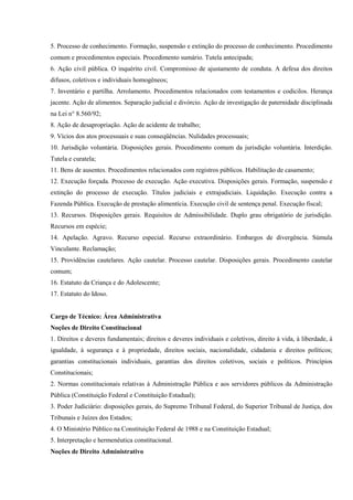 5. Processo de conhecimento. Formação, suspensão e extinção do processo de conhecimento. Procedimento
comum e procedimentos especiais. Procedimento sumário. Tutela antecipada;
6. Ação civil pública. O inquérito civil. Compromisso de ajustamento de conduta. A defesa dos direitos
difusos, coletivos e individuais homogêneos;
7. Inventário e partilha. Arrolamento. Procedimentos relacionados com testamentos e codicilos. Herança
jacente. Ação de alimentos. Separação judicial e divórcio. Ação de investigação de paternidade disciplinada
na Lei n° 8.560/92;
8. Ação de desapropriação. Ação de acidente de trabalho;
9. Vícios dos atos processuais e suas conseqüências. Nulidades processuais;
10. Jurisdição voluntária. Disposições gerais. Procedimento comum da jurisdição voluntária. Interdição.
Tutela e curatela;
11. Bens de ausentes. Procedimentos relacionados com registros públicos. Habilitação de casamento;
12. Execução forçada. Processo de execução. Ação executiva. Disposições gerais. Formação, suspensão e
extinção do processo de execução. Títulos judiciais e extrajudiciais. Liquidação. Execução contra a
Fazenda Pública. Execução de prestação alimentícia. Execução civil de sentença penal. Execução fiscal;
13. Recursos. Disposições gerais. Requisitos de Admissibilidade. Duplo grau obrigatório de jurisdição.
Recursos em espécie;
14. Apelação. Agravo. Recurso especial. Recurso extraordinário. Embargos de divergência. Súmula
Vinculante. Reclamação;
15. Providências cautelares. Ação cautelar. Processo cautelar. Disposições gerais. Procedimento cautelar
comum;
16. Estatuto da Criança e do Adolescente;
17. Estatuto do Idoso.


Cargo de Técnico: Área Administrativa
Noções de Direito Constitucional
1. Direitos e deveres fundamentais; direitos e deveres individuais e coletivos, direito à vida, à liberdade, à
igualdade, à segurança e à propriedade, direitos sociais, nacionalidade, cidadania e direitos políticos;
garantias constitucionais individuais, garantias dos direitos coletivos, sociais e políticos. Princípios
Constitucionais;
2. Normas constitucionais relativas à Administração Pública e aos servidores públicos da Administração
Pública (Constituição Federal e Constituição Estadual);
3. Poder Judiciário: disposições gerais, do Supremo Tribunal Federal, do Superior Tribunal de Justiça, dos
Tribunais e Juízes dos Estados;
4. O Ministério Público na Constituição Federal de 1988 e na Constituição Estadual;
5. Interpretação e hermenêutica constitucional.
Noções de Direito Administrativo
 