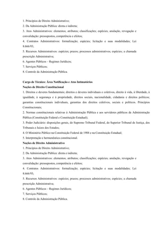 1. Princípios de Direito Administrativo;
2. Da Administração Pública: direta e indireta;
3. Atos Administrativos: elementos; atributos; classificações; espécies; anulação, revogação e
convalidação: pressupostos, competência e efeitos;
4. Contratos Administrativos: formalização; espécies; licitação e suas modalidades; Lei
8.666/93;
5. Recursos Administrativos: espécies; prazos; processos administrativos; espécies; a chamada
prescrição Administrativa;
6. Agentes Públicos – Regimes Jurídicos;
7. Serviços Públicos;
8. Controle da Administração Pública.


Cargo de Técnico: Área Notificação e Atos Intimatórios
Noções de Direito Constitucional
1. Direitos e deveres fundamentais; direitos e deveres individuais e coletivos, direito à vida, à liberdade, à
igualdade, à segurança e à propriedade, direitos sociais, nacionalidade, cidadania e direitos políticos;
garantias constitucionais individuais, garantias dos direitos coletivos, sociais e políticos. Princípios
Constitucionais;
2. Normas constitucionais relativas à Administração Pública e aos servidores públicos da Administração
Pública (Constituição Federal e Constituição Estadual);
3. Poder Judiciário: disposições gerais, do Supremo Tribunal Federal, do Superior Tribunal de Justiça, dos
Tribunais e Juízes dos Estados;
4. O Ministério Público na Constituição Federal de 1988 e na Constituição Estadual;
5. Interpretação e hermenêutica constitucional.
Noções de Direito Administrativo
1. Princípios de Direito Administrativo;
2. Da Administração Pública: direta e indireta;
3. Atos Administrativos: elementos; atributos; classificações; espécies; anulação, revogação e
convalidação: pressupostos, competência e efeitos;
4. Contratos Administrativos: formalização; espécies; licitação e suas modalidades; Lei
8.666/93;
5. Recursos Administrativos: espécies; prazos; processos administrativos; espécies; a chamada
prescrição Administrativa;
6. Agentes Públicos – Regimes Jurídicos;
7. Serviços Públicos;
8. Controle da Administração Pública.
 