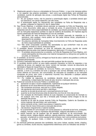 9. Objetivando garantir a lisura e a idoneidade do Concurso Público – o que é de interesse público
e, em especial, dos próprios candidatos – bem como sua autenticidade, será solicitado aos
candidatos, quando da aplicação das provas, a autenticação digital das Folhas de Respostas
personalizadas.
9.1 Se, por qualquer motivo, não for possível a autenticação digital, o candidato deverá apor
sua assinatura, em campo específico, por três vezes.
9.2 A autenticação digital (ou assinaturas) dos candidatos na Folha de Respostas visa a
atender o disposto no Capítulo XI, item 8, deste Edital.
10. Nas Provas Objetivas, o candidato deverá assinalar as respostas na Folha de Respostas, que
será o único documento válido para a correção da prova. O preenchimento da Folha de
Respostas será de inteira responsabilidade do candidato, que deverá proceder em conformidade
com as instruções específicas contidas na capa do Caderno de Questões. Em hipótese alguma
haverá substituição da Folha de Respostas por erro do candidato.
10.1 Não deverá ser feita nenhuma marca fora do campo reservado às respostas ou à
assinatura, pois qualquer marca poderá ser lida pelas leitoras óticas, prejudicando o
desempenho do candidato.
10.2 Os prejuízos advindos de marcações feitas incorretamente na Folha de Respostas serão
de inteira responsabilidade do candidato.
10.3 Não serão computadas questões não assinaladas ou que contenham mais de uma
resposta, emenda ou rasura, ainda que legível.
11. O candidato deverá comparecer ao local de realização das provas munido de caneta
esferográfica de tinta preta e de material transparente, lápis preto nº 2 e borracha.
11.1 O candidato deverá preencher os alvéolos, na Folha de Respostas da Prova Objetiva, com
caneta esferográfica de tinta preta e de material transparente ou reforçá-los com grafite na
cor preta, se necessário.
12. O candidato, ao terminar a prova, entregará ao fiscal da sala o caderno de questões e a folha de
respostas personalizada.
13. Durante a realização das provas, não será permitido qualquer tipo de consulta.
14. O candidato deverá conferir os seus dados pessoais impressos na folha de respostas e nos
cadernos de prova, em especial seu nome, número de inscrição, número do documento de
identidade e Opção de Cargo/Área e/ou Especialidade.
15. Motivará a eliminação do candidato do Concurso Público, sem prejuízo das sanções penais
cabíveis, a burla ou a tentativa de burla a quaisquer das normas definidas neste Edital ou a
outros relativos ao Concurso, aos comunicados, às instruções ao candidato ou às instruções
constantes da prova, bem como o tratamento incorreto e/ou descortês a qualquer pessoa
envolvida na aplicação das provas.
15.1 Por medida de segurança os candidatos deverão deixar as orelhas totalmente
descobertas, à observação dos fiscais de sala, durante a realização das provas.
16. Poderá ser excluído do Concurso Público o candidato que:
a) apresentar-se após o horário estabelecido, inadmitindo-se qualquer tolerância;
b) apresentar-se em local diferente da convocação oficial;
c) não comparecer às provas, seja qual for o motivo alegado;
d) não apresentar documento que bem o identifique;
e) ausentar-se da sala de provas sem o acompanhamento do fiscal;
f) ausentar-se do local de provas antes de decorrida uma hora do início das provas;
g) fizer anotação de informações relativas às suas respostas no comprovante de inscrição ou
em qualquer outro meio, que não o fornecido pela Fundação Carlos Chagas no dia da
aplicação das provas;
h) ausentar-se da sala de provas levando Folha de Respostas, Caderno de Questões ou
outros materiais não permitidos, sem autorização;
i) estiver portando armas, mesmo que possua o respectivo porte;
j) lançar mão de meios ilícitos para a execução das provas;
k) não devolver integralmente o material recebido;
l) for surpreendido em comunicação com outras pessoas ou utilizando-se de livros, anotações,
códigos, manuais, notas ou impressos não permitidos, máquina calculadora ou similar;
m) estiver fazendo uso de qualquer tipo de aparelho eletrônico ou de comunicação (bip,
telefone celular, relógios digitais, walkman, agenda eletrônica, notebook, palmtop, receptor,
gravador, smartphone ou outros equipamentos similares), bem como protetores auriculares;
n) perturbar, de qualquer modo, a ordem dos trabalhos, incorrendo em comportamento
indevido.
17. Os eventuais pertences pessoais dos candidatos, tais como: bolsas, sacolas, bonés, chapéus,
gorros ou similares, óculos escuros, equipamentos eletrônicos como os indicados nas alíneas “l”
 