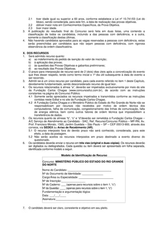 2.1 tiver idade igual ou superior a 60 anos, conforme estabelece a Lei nº 10.741/03 (Lei do
Idoso), sendo considerada, para este fim, a data de realização das provas objetivas.
2.2 obtiver maior nota em Conhecimentos Específicos, da Prova Objetiva.
2.3 tiver maior idade.
3. A publicação do resultado final do Concurso será feita em duas listas, uma contendo a
classificação de todos os candidatos, incluindo a das pessoas com deficiência, e a outra,
somente a classificação destas últimas.
4. Não havendo candidatos aprovados para as vagas reservadas a pessoas com deficiência, estas
serão preenchidas por candidatos que não sejam pessoas com deficiência, com rigorosa
observância da ordem classificatória.
X. DOS RECURSOS
1. Será admitido recurso quanto:
a) ao indeferimento do pedido de isenção do valor de inscrição;
b) à aplicação das provas;
c) às questões das Provas Objetivas e gabaritos preliminares;
d) ao resultado das Provas Objetivas.
2. O prazo para interposição de recurso será de 2 (dois) dias úteis após a concretização do evento
que lhes disser respeito, tendo como termo inicial o 1º dia útil subsequente à data do evento a
ser recorrido.
3. Admitir-se-á um único recurso por candidato, para cada evento referido no item 1 deste Capítulo,
devidamente fundamentado, sendo desconsiderado recurso de igual teor.
4. Os recursos relacionados à alínea “a”, deverão ser impetrados exclusivamente por meio do site
da Fundação Carlos Chagas (www.concursosfcc.com.br), de acordo com as instruções
constantes na página do Concurso Público.
4.1 Somente serão apreciados os recursos impetrados e transmitidos conforme as instruções
contidas neste Edital e no site da Fundação Carlos Chagas.
4.2 A Fundação Carlos Chagas e o Ministério Público do Estado do Rio Grande do Norte não se
responsabilizam por recursos não recebidos por motivo de ordem técnica dos
computadores, falha de comunicação, congestionamento das linhas de comunicação, falta
de energia elétrica, bem como outros fatores de ordem técnica que impossibilitem a
transferência de dados.
5. Os recursos quanto às alíneas “b”, “c” e “d”deverão ser remetidos à Fundação Carlos Chagas –
A/C Serviço de Atendimento ao Candidato - SAC, Ref. Recurso/Concurso Público – MP-RN, Av.
Prof. Francisco Morato, 1565, Jardim Guedala – São Paulo – SP – CEP 05513-900, através dos
correios, via SEDEX ou Aviso de Recebimento (AR).
5.1 O recurso interposto fora do devido prazo não será conhecido, considerada, para este
efeito, a data da postagem.
5.2 Não serão aceitos os recursos interpostos em prazo destinado a evento diverso do
questionado.
6. Os candidatos deverão enviar o recurso em três vias (original e duas cópias). Os recursos deverão
ser digitados ou datilografados. Cada questão ou item deverá ser apresentado em folha separada,
identificada conforme modelo a seguir.
Modelo de Identificação de Recurso
Concurso: MINISTÉRIO PÚBLICO DO ESTADO DO RIO GRANDE
DO NORTE
Nome do Candidato: _____________________________
Nº do Documento de Identidade: ______________
Cargo/Área ou Especialidade: _______________________
Nº de Inscrição:________________
Nº do Caderno: ___ (apenas para recursos sobre o item 1, “c”)
Nº da Questão: ____ (apenas para recursos sobre o item 1, “c”)
Fundamentação e argumentação lógica:
Data: ___/___/____
Assinatura:__________________________________
7. O candidato deverá ser claro, consistente e objetivo em seu pleito.
 