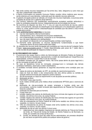 8. Não serão aceitos recursos interpostos por fac-símile (fax), telex, telegrama ou outro meio que
não seja o especificado neste Edital.
9. A Banca Examinadora do presente Concurso Público constitui última instância para recurso,
sendo soberana em suas decisões, razão pela qual não caberão recursos adicionais.
10. O gabarito divulgado poderá ser alterado, em função dos recursos impetrados, e as provas serão
corrigidas de acordo com o gabarito oficial definitivo.
11. O(s) ponto(s) relativo(s) à(s) questão(ões) eventualmente anulada(s) será(ão) atribuído(s) a
todos os candidatos presentes à prova, independentemente de formulação de recurso.
12. Na ocorrência do disposto nos itens 10 e 11 e/ou em caso de provimento de recurso, poderá
haver, eventualmente, alteração da classificação inicial obtida para uma classificação superior ou
inferior ou, ainda, poderá ocorrer a desclassificação do candidato que não obtiver a nota mínima
exigida para a prova.
13. Serão preliminarmente indeferidos os recursos:
a) cujo teor desrespeite a Banca Examinadora;
b) extemporâneos, isto é, interpostos fora do prazo estabelecido;
c) com fundamentação inconsistente, incoerente ou os intempestivos;
d) que não sejam digitados e/ou datilografados;
e) que estejam em desacordo com as especificações contidas neste Capítulo.
13.1 Somente serão apreciados os recursos devidamente fundamentados e que forem
interpostos dentro do prazo determinado pelo Edital.
14. As decisões dos recursos serão divulgadas aos candidatos por meio do site da Fundação Carlos
Chagas (www.concursosfcc.com.br) e ficarão disponibilizadas pelo prazo de 7 (sete) dias a
contar da data de publicação do respectivo Edital ou Aviso.
XI. DO PROVIMENTO DO CARGO
1. O provimento dos cargos ficará a critério da Administração do Ministério Público do Estado do
Rio Grande do Norte e obedecerá, rigorosamente, à ordem de classificação por Cargo/Área e/ou
Especialidade, conforme a opção feita no ato da inscrição.
2. O candidato nomeado que, por qualquer motivo, não tomar posse dentro do prazo legal terá o
ato de nomeação tornado sem efeito.
3. No caso de desistência formal da nomeação, prosseguir-se-á à nomeação dos demais
candidatos habilitados, observada a ordem classificatória.
4. O candidato nomeado deverá apresentar os seguintes documentos como condição para sua
posse:
a) cópias da carteira de identidade, do CPF, da certidão de nascimento/casamento;
b) cópia do título de eleitor e dos comprovantes dos dois últimos pleitos ou certidão de
quitação eleitoral fornecida pelo respectivo cartório eleitoral;
c) ato de exoneração ou cópia do requerimento no ato da posse (se servidor público);
d) declaração de bens;
e) PIS/PASEP (caso seja inscrito);
f) laudo médico emitido pela junta médica oficial considerando APTO(A) para o exercício do
cargo;
g) declaração de não-acumulação de cargos, empregos e funções, ainda que não
remunerados, conforme modelo fornecido pelo departamento de Pessoal da Procuradoria
Geral de Justiça/RN;
h) certificado de reservista para os homens;
i) 3 (três) fotos 3x4;
j) certidão negativa dos setores de distribuição dos foros criminais dos lugares em que tenha
residido, nos últimos cinco anos, da Justiça Federal;
k) certidão negativa dos setores de distribuição dos foros criminais dos lugares em que tenha
residido, nos últimos cinco anos, da Justiça Estadual;
l) folha de antecedentes da Polícia Federal de onde tenha residido nos últimos cinco anos,
expedida, no máximo, há seis meses;
m) folha de antecedentes da polícia do Estado onde tenha residido nos últimos cinco anos,
expedida, no máximo, há seis meses;
n) declaração de não ter sido nos últimos 5 (cinco) anos:
I - responsável por atos julgados irregulares por decisão definitiva do Tribunal de Contas
da União, do Tribunal de Contas de Estado, do Distrito Federal ou de Município, ou
ainda, por conselho de contas de Município;
II - punido, em decisão da qual não caiba recurso administrativo, em processo disciplinar
por ato lesivo ao patrimônio público de qualquer esfera de governo;
 