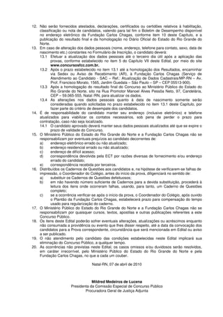 12. Não serão fornecidos atestados, declarações, certificados ou certidões relativos à habilitação,
classificação ou nota de candidatos, valendo para tal fim o Boletim de Desempenho disponível
no endereço eletrônico da Fundação Carlos Chagas, conforme item 10 deste Capítulo, e a
publicação do resultado final e da homologação no Diário Oficial do Estado do Rio Grande do
Norte.
13. Em caso de alteração dos dados pessoais (nome, endereço, telefone para contato, sexo, data de
nascimento etc.) constantes no Formulário de Inscrição, o candidato deverá:
13.1 Efetuar a atualização dos dados pessoais até o terceiro dia útil após a aplicação das
provas, conforme estabelecido no item 5 do Capítulo VII deste Edital, por meio do site
www.concursosfcc.com.br.
13.2 Após o prazo estabelecido no item 13.1 até a homologação dos Resultados, encaminhar
via Sedex ou Aviso de Recebimento (AR), à Fundação Carlos Chagas (Serviço de
Atendimento ao Candidato - SAC – Ref.: Atualização de Dados Cadastrais/MP-RN – Av.
Prof. Francisco Morato, 1565, Jardim Guedala – São Paulo – SP – CEP 05513-900).
13.3 Após a homologação do resultado final do Concurso ao Ministério Público do Estado do
Rio Grande do Norte, sito na Rua Promotor Manoel Alves Pessôa Neto, 97, Candelária,
CEP – 59.065-555, Natal /RN, para atualizar os dados.
13.4 As alterações nos dados pessoais quanto à data de nascimento somente serão
consideradas quando solicitadas no prazo estabelecido no item 13.1 deste Capítulo, por
fazer parte do critério de desempate dos candidatos.
14. É de responsabilidade do candidato manter seu endereço (inclusive eletrônico) e telefone
atualizados para viabilizar os contatos necessários, sob pena de perder o prazo para
contratação, caso não seja localizado.
14.1 O candidato aprovado deverá manter seus dados pessoais atualizados até que se expire o
prazo de validade do Concurso.
15. O Ministério Público do Estado do Rio Grande do Norte e a Fundação Carlos Chagas não se
responsabilizam por eventuais prejuízos ao candidato decorrentes de:
a) endereço eletrônico errado ou não atualizado;
b) endereço residencial errado ou não atualizado;
c) endereço de difícil acesso;
d) correspondência devolvida pela ECT por razões diversas de fornecimento e/ou endereço
errado do candidato;
e) correspondência recebida por terceiros.
16. Distribuídos os Cadernos de Questões aos candidatos e, na hipótese de verificarem-se falhas de
impressão, o Coordenador do Colégio, antes do início da prova, diligenciará no sentido de:
a) substituir os Cadernos de Questões defeituosos;
b) em não havendo número suficiente de Cadernos para a devida substituição, procederá à
leitura dos itens onde ocorreram falhas, usando, para tanto, um Caderno de Questões
completo;
c) se a ocorrência verificar-se após o início da prova, o Coordenador do Colégio, após ouvido
o Plantão da Fundação Carlos Chagas, estabelecerá prazo para compensação do tempo
usado para regularização do caderno.
17. O Ministério Público do Estado do Rio Grande do Norte e a Fundação Carlos Chagas não se
responsabilizam por quaisquer cursos, textos, apostilas e outras publicações referentes a este
Concurso Público.
18. Os itens deste Edital poderão sofrer eventuais alterações, atualizações ou acréscimos enquanto
não consumada a providência ou evento que lhes disser respeito, até a data da convocação dos
candidatos para a Prova correspondente, circunstância que será mencionada em Edital ou aviso
a ser publicado.
19. O não atendimento pelo candidato das condições estabelecidas neste Edital implicará sua
eliminação do Concurso Público, a qualquer tempo.
20. As ocorrências não previstas neste Edital, os casos omissos e/ou duvidosos serão resolvidos,
em caráter irrecorrível, pelo Ministério Público do Estado do Rio Grande do Norte e pela
Fundação Carlos Chagas, no que a cada um couber.
Natal-RN, 07 de abril de 2010
Mildred Medeiros de Lucena
Presidenta da Comissão Especial de Concurso Público
Procuradora Geral de Justiça Adjunta
 