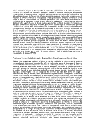 apoio; analisar e projetar o desempenho de ambientes operacionais e de serviços; analisar a
utilização dos recursos de software e hardware; elaborar o plano de capacidade de ambientes
operacionais e de serviços; prestar consultoria e suporte técnico para aquisição, implantação e uso
adequado de recursos de hardware e software; prospectar, avaliar e implementar novos recursos de
hardware e software; viabilizar a instalação de novas aplicações no ambiente operacional; avaliar
riscos e verificar conformidades no ambiente operacional, bem como definir e implementar os
procedimentos de segurança; projetar e definir tecnologia, topologia e a configuração de centro de
dados; prestar suporte técnico às áreas usuárias, planejando, avaliando e desenvolvendo sistemas
de apoio operacional e de gestão de dados, para maior racionalização e economia na operação;
cumprir e fazer cumprir pelos usuários as normas de segurança e boas práticas no uso de recursos
computacionais; participar das atividades administrativas, de controle e de apoio referentes à sua
área de atuação; participar das atividades de treinamento e aperfeiçoamento de pessoal técnico e
auxiliar, realizando-as em serviço ou ministrando aulas e palestras, a fim de contribuir para o
desenvolvimento qualitativo dos recursos humanos em sua área de atuação; participar de grupos de
trabalho e/ou reuniões com unidades do MP-RN e outras entidades públicas e particulares, realizando
estudos, emitindo pareceres ou fazendo exposições sobre situações e/ou problemas identificados,
opinando, oferecendo sugestões, revisando e discutindo trabalhos técnico-científicos, para fins de
formulação de diretrizes, planos e programas de trabalho afetos ao MP-RN; elaborar pareceres,
informes técnicos e relatórios, realizando pesquisas, entrevistas, fazendo observações e sugerindo
medidas para implantação, desenvolvimento e aperfeiçoamento de atividades em sua área de
atuação; executar as suas atividades de forma integrada e cooperativa com as demais unidades do
MP-RN colaborando para o desenvolvimento dos grupos de trabalho; acompanhar e manter
organizada a legislação da sua área de trabalho; desempenhar outras atividades correlatas ou outras
atribuições que possam vir a surgir, de mesma natureza, nível e complexidade, conforme as
necessidades da área do MP-RN.
Analista de Tecnologia da Informação – Especialidade: Redes/Segurança/Conectividade
Síntese das atividades: projetar e definir tecnologia, topologia e configuração de rede de
computadores e sistemas de comunicação; definir e implementar norma de segurança de dados na
rede do MP-RN; definir e acompanhar a atribuição de senhas e permissões dos usuários da rede e de
sistemas do MP-RN, bem como avaliar o nível de segurança dos dados e senhas utilizados na
instituição; acompanhar e efetuar o cadastramento de usuários da rede do MP-RN; definir os grupos
e usuários da rede e suas respectivas atribuições; prestar suporte técnico e consultoria quanto à
aquisição, à implantação e ao uso adequado dos recursos de rede, bem como em relação à
segurança dos serviços de rede; definir e implementar os procedimentos de segurança do ambiente
de rede; responsabilizar-se pelas senhas de administração, mantendo sempre em cofre um envelope
com as senhas utilizadas dentro da instituição; definir e utilizar ferramentas de bloqueio a materiais
inadequados; definir as políticas de uso dos equipamentos e da rede; avaliar, especificar,
dimensionar e valorar recursos e serviços de comunicação de dados; elaborar procedimentos para
instalação, customização e manutenção dos recursos de rede; responsabilizar-se pela manutenção
preventiva e corretiva de sistemas, hardware e da rede como um todo; resolver os conflitos de rede e
monitorar os conteúdos; realizar procedimentos relativos a rede de acordo com as normas e
metodologias cabíveis e adotadas pelo MP-RN; providenciar instalação e configuração de softwares
da rede, bem como a configuração do hardware; acompanhar e definir os protocolos TCP/IP; avaliar
e analisar os sistemas utilizados pelo MP-RN, acompanhando os problemas gerados e propondo as
soluções necessárias, de acordo com as exigências dos setores atendidos; elaborar projetos que
visem à otimização e integração de todos os softwares utilizados pela instituição; proceder à
configuração FTP, do serviço http e do serviço de E-mail, assim como à configuração geral do
provedor; resolução de problemas técnicos em nível de sinal, hardware e software utilizados no
provedor; analisar problemas no ambiente operacional de rede e definir procedimentos para correção;
analisar a utilização e o desempenho das redes de computadores e sistemas de comunicação,
implementar ações de melhoria e planejar a evolução da rede; prospectar, analisar e implementar
novas ferramentas e recursos de rede; viabilizar a instalação de novos serviços e aplicações em
ambiente operacional de rede; desenvolver e customizar soluções para administração, gerenciamento
e disponibilização de serviços de rede; realizar, anualmente, levantamento das melhorias necessárias
ao ambiente de rede do MP-RN; definir a estrutura física e lógica da intranet; acompanhar
orçamentos de hardware e software realizados pela instituição, quando solicitado; auxiliar o técnico
responsável na elaboração e atualização constante do mapa de rede da instituição; solicitar
atendimento de empresa especializada, quando necessário, e acompanhar e documentar os
trabalhos realizados; desenvolver estratégias para melhor compartilhamento dos dados
 