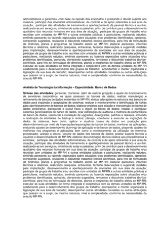 administrativos e gerencias, com base na opinião dos envolvidos e prestando o devido suporte aos
mesmos; participar das atividades administrativas, de controle e de apoio referentes à sua área de
atuação; participar das atividades de treinamento e aperfeiçoamento de pessoal técnico e auxiliar,
realizando-as em serviço ou ministrando aulas e palestras, a fim de contribuir para o desenvolvimento
qualitativo dos recursos humanos em sua área de atuação; participar de grupos de trabalho e/ou
reuniões com unidades do MP-RN e outras entidades públicas e particulares, realizando estudos,
emitindo pareceres ou fazendo exposições sobre situações e/ou problemas identificados, opinando,
oferecendo sugestões, revisando e discutindo trabalhos técnico-científicos, para fins de formulação
de diretrizes, planos e programas de trabalho afetos ao MP-RN; elaborar pareceres, informes
técnicos e relatórios, realizando pesquisas, entrevistas, fazendo observações e sugerindo medidas
para implantação, desenvolvimento e aperfeiçoamento de atividades em sua área de atuação;
participar de grupos de trabalho e/ou reuniões com unidades do MPRN e outras entidades públicas e
particulares, realizando estudos, emitindo pareceres ou fazendo exposições sobre situações e/ou
problemas identificados, opinando, oferecendo sugestões, revisando e discutindo trabalhos técnico-
científicos, para fins de formulação de diretrizes, planos e programas de trabalho afetos ao MP-RN;
executar as suas atividades de forma integrada e cooperativa com as demais unidades do MP-RN
colaborando para o desenvolvimento dos grupos de trabalho; acompanhar e manter organizada a
legislação da sua área de trabalho; desempenhar outras atividades correlatas ou outras atribuições
que possam vir a surgir, de mesma natureza, nível e complexidade, conforme as necessidades da
área do MP-RN.
Analista de Tecnologia da Informação – Especialidade: Banco de Dados
Síntese das atividades: gerenciar, monitorar, além de realizar projeção e ajuste do funcionamento
de servidores corporativos, os quais possuam os bancos de dados; realizar manutenção e
refinamento de bancos de dados existentes no MP-RN; efetuar alterações na estrutura dos bancos de
dados para expansão e adaptações de sistemas; realizar o monitoramento e identificação de falhas
para aperfeiçoamento de bancos de dados; elaborar projetos para criação e manutenção de banco de
dados corporativo, planejando o layout físico e lógico do banco de dados; instalar e configurar
sistemas gerenciadores de banco de dados, criar estratégias de auditoria e melhoria da performance
do banco de dados, realizando a instalação de upgrades, downgrades, patches e releases, incluindo
a realização de atividades de backup e restore; planejar, coordenar e executar as migrações de
dados de sistemas, bem como replicar e atualizar bases de dados em produção para
desenvolvimento por meio de importações/exportações de banco de dados; monitorar as aplicações,
efetuando ajustes de desempenho (tunning) de aplicação e de banco de dados, propondo ajustes de
melhorias nos programas e aplicações bem como o monitoramento da utilização de memória,
processador, acesso a discos, volume de dados dos bancos de dados; prestar suporte técnico a
usuários e desenvolvedores do MP-RN; elaborar documentação técnica relativa aos procedimentos e
controles; participar das atividades administrativas, de controle e de apoio referentes à sua área de
atuação; participar das atividades de treinamento e aperfeiçoamento de pessoal técnico e auxiliar,
realizando-as em serviço ou ministrando aulas e palestras, a fim de contribuir para o desenvolvimento
qualitativo dos recursos humanos em sua área de atuação; participar de grupos de trabalho e/ou
reuniões com unidades do MP-RN e outras entidades públicas e particulares, realizando estudos,
emitindo pareceres ou fazendo exposições sobre situações e/ou problemas identificados, opinando,
oferecendo sugestões, revisando e discutindo trabalhos técnico-científicos, para fins de formulação
de diretrizes, planos e programas de trabalho afetos ao MP-RN; elaborar pareceres, informes
técnicos e relatórios, realizando pesquisas, entrevistas, fazendo observações e sugerindo medidas
para implantação, desenvolvimento e aperfeiçoamento de atividades em sua área de atuação;
participar de grupos de trabalho e/ou reuniões com unidades do MPRN e outras entidades públicas e
particulares, realizando estudos, emitindo pareceres ou fazendo exposições sobre situações e/ou
problemas identificados, opinando, oferecendo sugestões, revisando e discutindo trabalhos técnico-
científicos, para fins de formulação de diretrizes, planos e programas de trabalho afetos ao MP-RN;
executar as suas atividades de forma integrada e cooperativa com as demais unidades do MP-RN,
colaborando para o desenvolvimento dos grupos de trabalho; acompanhar e manter organizada a
legislação da sua área de trabalho; desempenhar outras atividades correlatas ou outras atribuições
que possam vir a surgir, de mesma natureza, nível e complexidade, conforme as necessidades da
área do MP-RN.
 