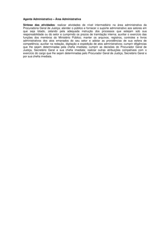 Agente Administrativo – Área Administrativa
Síntese das atividades: realizar atividades de nível intermediário na área administrativa da
Procuradoria Geral de Justiça; atender o público e fornecer o suporte administrativo aos setores em
que seja lotado, zelando pela adequada instrução dos processos que estejam sob sua
responsabilidade ou do setor e cumprindo os prazos de tramitação interna; auxiliar o exercício das
funções dos membros do Ministério Público; manter os arquivos, registros, controles e livros
administrativos dos atos emanados do seu setor e adotar as providências de sua esfera de
competência; auxiliar na redação, digitação e expedição de atos administrativos; cumprir diligências
que lhe sejam determinadas pela chefia imediata; cumprir as decisões do Procurador Geral de
Justiça, Secretário Geral e sua chefia imediata; realizar outras atribuições compatíveis com o
exercício do cargo que lhe sejam determinadas pelo Procurador Geral de Justiça, Secretário Geral e
por sua chefia imediata.
 