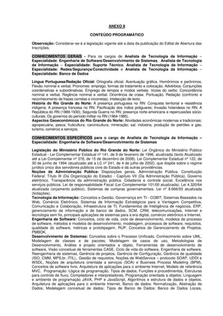 ANEXO II
CONTEÚDO PROGRAMÁTICO
Observação: Considerar-se-á a legislação vigente até a data da publicação do Edital de Abertura das
Inscrições.
CONHECIMENTOS GERAIS - Para os cargos de Analista de Tecnologia da Informação –
Especialidade: Engenharia de Software/Desenvolvimento de Sistemas, Analista de Tecnologia
da Informação – Especialidade: Suporte Técnico, Analista de Tecnologia da Informação –
Especialidade: Redes/Segurança/Conectividade e Analista de Tecnologia da Informação –
Especialidade: Banco de Dados
Língua Portuguesa/Redação Oficial: Ortografia oficial. Acentuação gráfica. Homônimos e parônimos.
Flexão nominal e verbal. Pronomes: emprego, formas de tratamento e colocação. Advérbios. Conjunções
coordenativas e subordinativas. Emprego de tempos e modos verbais. Vozes do verbo. Concordância
nominal e verbal. Regência nominal e verbal. Ocorrência de crase. Pontuação. Redação (confronto e
reconhecimento de frases corretas e incorretas). Intelecção de texto.
História do Rio Grande do Norte: A presença portuguesa no RN: Conquista territorial e resistência
indígena; A presença francesa no RN; Pacificação dos índios potiguares; Invasão holandesa no RN; A
República do RN (1889-1930); Segunda Guerra no RN: presença norte-americana e repercussões sócio-
culturais; Os governos do período militar no RN (1964-1985).
Aspectos Geoeconômicos do Rio Grande do Norte: Atividades econômicas modernas e tradicionais:
agropecuária; pesca; fruticultura; carcinicultura; mineração; sal; indústria; produção de petróleo e gás;
turismo, comércio e serviços.
CONHECIMENTOS ESPECÍFICOS para o cargo de Analista de Tecnologia da Informação –
Especialidade: Engenharia de Software/Desenvolvimento de Sistemas
Legislação do Ministério Público do Rio Grande do Norte: Lei Orgânica do Ministério Público
Estadual - Lei Complementar Estadual nº 141, de 9 de fevereiro de 1996, atualizada (texto Atualizado
até a Lei Complementar nº 378, de 15 de dezembro de 2008). Lei Complementar Estadual nº 122, de
30 de junho de 1994 (atualizado até a LC nº 241, de 4 de julho de 2002), que dispõe sobre o regime
jurídico único dos servidores públicos civis do Estado e dá outras providências.
Noções de Administração Pública: Disposições gerais. Administração Pública. Constituição
Federal: Título III (Da Organização do Estado) - Capítulo VII (Da Administração Pública). Governo
eletrônico. Transparência da administração pública. Cidadania e controle social. Excelência nos
serviços públicos. Lei de responsabilidade Fiscal (Lei Complementar 101/00 atualizada). Lei 4.320/64
atualizada (orçamento público). Sistemas de compras governamentais. Lei nº 8.666/93 atualizada
(licitações).
Tecnologia da Informação: Conceitos e Gestão. Governança em TI - COBIT, Sistemas Baseados na
Web, Comércio Eletrônico, Sistemas de Informação Estratégicos para a Vantagem Competitiva,
Comunicação e Colaboração, Infraestrutura de TI, Fundamentos de Inteligência de negócios, ERP,
gerenciamento da informação e de banco de dados, SCM, CRM, telecomunicações, Internet e
tecnologia sem fio, principais aplicações de sistemas para a era digital, comércio eletrônico e Internet.
Engenharia de Software: Conceitos, ciclo de vida, ciclo de desenvolvimento, modelos de processo
de software, métodos e modelos de desenvolvimento, modelagem, processos de software, requisitos,
qualidade do software, métricas e prototipagem, RUP, Conceitos de Gerenciamento de Projetos.
PMBOK.
Desenvolvimento de Sistemas: Conceitos sobre o Processo Unificado, Conhecimento sobre UML,
Modelagem de classes e de pacotes, Modelagem de casos de uso, Metodologias de
Desenvolvimento, Análise e projeto orientados a objeto, Ferramentas de desenvolvimento de
software, Visão conceitual de ferramentas CASE, Ciclo de vida do software, Engenharia de software,
Reengenharia de sistemas, Gerência de projetos, Gerência de Configuração, Gerência de qualidade
(ISO, CMM, MPS.br, ITIL),. Gestão de requisitos, Noções de WebService – protocolo SOAP, UDDI e
WSDL, Noções de arquitetura orientada a serviços (SOA) e Business Process Modeling (BPM),
Conceitos de software livre, Arquitetura de aplicações para o ambiente Internet, Modelo de referência
MVC, Programação: Lógica de programação, Tipos de dados, Funções e procedimentos, Estruturas
para controle de fluxo, Compiladores e interpretadores, Programação orientada a objetos; Linguagem
e ambiente de programação JAVA, PHP e JavaScript, Algoritmos e estrutura de dados e objetos,
Arquitetura de aplicações para o ambiente Internet, Banco de dados: Normalização, Abstração de
Dados; Modelagem conceitual de dados; Tipos de Banco de Dados; Banco de Dados Locais,
 
