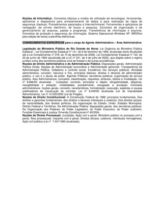 Noções de Informática:. Conceitos básicos e modos de utilização de tecnologias, ferramentas,
aplicativos e dispositivos para armazenamento de dados e para realização de cópia de
segurança (backup). Procedimentos associados a Internet/Intranet. Ferramentas e aplicativos de
navegação, de correio eletrônico, de busca e pesquisa. Conceitos de organização e de
gerenciamento de arquivos, pastas e programas. Transferência de informação e arquivos.
Conceitos de proteção e segurança da informação. Sistema Operacional Windows XP. BROffice
para edição de textos e planilhas eletrônicas.
CONHECIMENTOS ESPECÍFICOS para o cargo de Agente Administrativo – Área Administrativa
Legislação do Ministério Público do Rio Grande do Norte: Lei Orgânica do Ministério Público
Estadual – Lei Complementar Estadual nº 141, de 9 de fevereiro de 1996, atualizada (texto Atualizado
até a Lei Complementar nº 378, de 15 de dezembro de 2008). Lei Complementar Estadual nº 122, de
30 de junho de 1994 (atualizada até a LC nº 241, de 4 de julho de 2002), que dispõe sobre o regime
jurídico único dos servidores públicos civis do Estado e dá outras providências.
Noções de Direito Administrativo e de Administração Pública: Disposições gerais. Administração
Pública Direta. Noções de Administração burocrática e Administração gerencial. Transparência da
Administração Pública. Cidadania e controle social. Excelência nos serviços públicos. Atividade
administrativa: conceito; natureza e fins, princípios básicos, direitos e deveres do administrador
público, o uso e o abuso de poder. Agentes Públicos: servidores públicos; organização do serviço
público. Atos Administrativos: conceitos, classificação, requisitos, atributos, efeitos e invalidação. Lei
nº 8.666/93 atualizada - Licitações: conceito, princípios e objeto; obrigatoriedade, dispensa,
inexigibilidade e vedação; modalidades; procedimento, revogação e anulação; Contratos
administrativos: noções gerais, conceito, características, formalização, execução, espécies e causas
justificadoras de inexecução do contrato. Lei nº 8.429/92 atualizada (Lei de Improbidade
Administrativa). Lei nº 10.520/2002 (Lei do Pregão).
Noções de Direito Constitucional: A Constituição Federal de 1988: princípios fundamentais. Dos
direitos e garantias fundamentais: dos direitos e deveres individuais e coletivos. Dos direitos sociais,
da nacionalidade, dos direitos políticos. Da organização do Estado: União, Estados Municípios,
Distrito Federal e Territórios. Da Administração Pública: disposições gerais, dos servidores públicos.
Da Organização dos Poderes: do Poder Legislativo, do Poder Executivo, do Poder Judiciário.
Funções Essenciais à Justiça. Emenda Constitucional nº 45/2004.
Noções de Direito Processual: Jurisdição. Ação civil e penal. Ministério público no processo civil e
penal. Atos processuais. Inquérito civil e penal. Direitos difusos, coletivos, individuais homogêneos.
Ação civil pública (Lei nº 7.347/1985 atualizada).
 