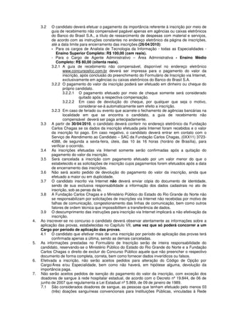 3.2 O candidato deverá efetuar o pagamento da importância referente à inscrição por meio de
guia de recebimento não compensável pagável apenas em agências ou caixas eletrônicos
do Banco do Brasil S.A., a título de ressarcimento de despesas com material e serviços,
de acordo com as instruções constantes no endereço eletrônico da página de inscrições,
até a data limite para encerramento das inscrições (26/04/2010):
- Para os cargos de Analista de Tecnologia da Informação - todas as Especialidades -
Ensino Superior Completo: R$ 100,00 (cem reais).
- Para o Cargo de Agente Administrativo – Área Administrativa - Ensino Médio
Completo: R$ 80,00 (oitenta reais).
3.2.1 A guia de recebimento não compensável, disponível no endereço eletrônico
www.concursosfcc.com.br deverá ser impressa para o pagamento do valor da
inscrição, após conclusão do preenchimento do Formulário de Inscrição via Internet,
exclusivamente em agências ou caixas eletrônicos do Banco do Brasil S.A.
3.2.2 O pagamento do valor da inscrição poderá ser efetuado em dinheiro ou cheque do
próprio candidato.
3.2.2.1 O pagamento efetuado por meio de cheque somente será considerado
quitado após a respectiva compensação.
3.2.2.2 Em caso de devolução do cheque, por qualquer que seja o motivo,
considerar-se-á automaticamente sem efeito a inscrição.
3.2.3 Em caso de feriado ou evento que acarrete o fechamento de agências bancárias na
localidade em que se encontra o candidato, a guia de recebimento não
compensável deverá ser paga antecipadamente.
3.3 A partir de 30/04/2010, o candidato deverá conferir no endereço eletrônico da Fundação
Carlos Chagas se os dados da inscrição efetuada pela Internet foram recebidos e o valor
da inscrição foi pago. Em caso negativo, o candidato deverá entrar em contato com o
Serviço de Atendimento ao Candidato – SAC da Fundação Carlos Chagas, (0XX11) 3723-
4388, de segunda a sexta-feira, úteis, das 10 às 16 horas (horário de Brasília), para
verificar o ocorrido.
3.4 As inscrições efetuadas via Internet somente serão confirmadas após a quitação do
pagamento do valor da inscrição.
3.5 Será cancelada a inscrição com pagamento efetuado por um valor menor do que o
estabelecido e as solicitações de inscrição cujos pagamentos forem efetuados após a data
de encerramento das inscrições.
3.6 Não será aceito pedido de devolução do pagamento do valor da inscrição, ainda que
efetuado a maior ou em duplicidade.
3.7 O candidato inscrito via Internet não deverá enviar cópia do documento de identidade,
sendo de sua exclusiva responsabilidade a informação dos dados cadastrais no ato de
inscrição, sob as penas da lei.
3.8 A Fundação Carlos Chagas e o Ministério Público do Estado do Rio Grande do Norte não
se responsabilizam por solicitações de inscrições via Internet não recebidas por motivo de
falhas de comunicação, congestionamento das linhas de comunicação, bem como outros
fatores de ordem técnica que impossibilitem a transferência de dados.
3.9 O descumprimento das instruções para inscrição via Internet implicará a não efetivação da
inscrição.
4. Ao inscrever-se no concurso o candidato deverá observar atentamente as informações sobre a
aplicação das provas, estabelecidas no Capítulo VII, uma vez que só poderá concorrer a um
Cargo por período de aplicação das provas.
4.1 O candidato que efetivar mais de uma inscrição por período de aplicação das provas terá
confirmada apenas a última, sendo as demais canceladas.
5. As informações prestadas no Formulário de Inscrição serão de inteira responsabilidade do
candidato, reservando-se o Ministério Público do Estado do Rio Grande do Norte e a Fundação
Carlos Chagas o direito de excluir do Concurso Público aquele que não preencher o respectivo
documento de forma completa, correta, bem como fornecer dados inverídicos ou falsos.
6. Efetivada a inscrição, não serão aceitos pedidos para alteração do Código de Opção por
Cargo/Área e/ou Especialidade, bem como não haverá, em hipótese alguma, devolução da
importância paga.
7. Não serão aceitos pedidos de isenção do pagamento do valor da inscrição, com exceção dos
doadores de sangue à rede hospitalar estadual, de acordo com o Decreto nº 19.844, de 06 de
junho de 2007 que regulamenta a Lei Estadual nº 5.869, de 09 de janeiro de 1989.
7.1 São considerados doadores de sangue, as pessoas que tenham efetuado pelo menos 03
(três) doações sanguíneas convencionais para Instituições Públicas, vinculadas à Rede
 