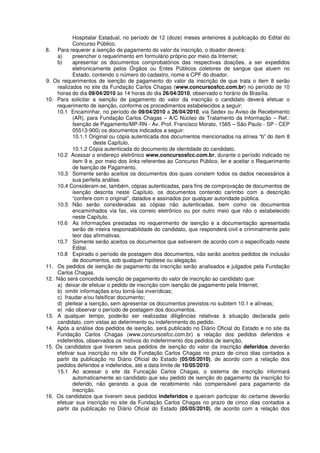 Hospitalar Estadual, no período de 12 (doze) meses anteriores à publicação do Edital do
Concurso Público.
8. Para requerer a isenção de pagamento do valor da inscrição, o doador deverá:
a) preencher o requerimento em formulário próprio por meio da Internet;
b) apresentar os documentos comprobatórios das respectivas doações, a ser expedidos
eletronicamente pelos Órgãos ou Entes Públicos coletores de sangue que atuem no
Estado, contendo o número do cadastro, nome e CPF do doador.
9. Os requerimentos de isenção de pagamento do valor da inscrição de que trata o item 8 serão
realizados no site da Fundação Carlos Chagas (www.concursosfcc.com.br) no período de 10
horas do dia 09/04/2010 às 14 horas do dia 26/04/2010, observado o horário de Brasília.
10. Para solicitar a isenção de pagamento do valor da inscrição o candidato deverá efetuar o
requerimento de isenção, conforme os procedimentos estabelecidos a seguir:
10.1 Encaminhar, no período de 09/04/2010 a 26/04/2010, via Sedex ou Aviso de Recebimento
(AR), para Fundação Carlos Chagas – A/C Núcleo de Tratamento da Informação – Ref.:
Isenção de Pagamento/MP-RN - Av. Prof. Francisco Morato, 1565 – São Paulo - SP - CEP
05513-900) os documentos indicados a seguir:
10.1.1 Original ou cópia autenticada dos documentos mencionados na alínea “b” do item 8
deste Capítulo.
10.1.2 Cópia autenticada do documento de identidade do candidato.
10.2 Acessar o endereço eletrônico www.concursosfcc.com.br, durante o período indicado no
item 9 e, por meio dos links referentes ao Concurso Público, ler e aceitar o Requerimento
de Isenção de Pagamento.
10.3 Somente serão aceitos os documentos dos quais constem todos os dados necessários à
sua perfeita análise.
10.4 Consideram-se, também, cópias autenticadas, para fins de comprovação de documentos de
isenção descrita neste Capítulo, os documentos contendo carimbo com a descrição
“confere com o original”, datados e assinados por qualquer autoridade pública.
10.5 Não serão consideradas as cópias não autenticadas, bem como os documentos
encaminhados via fax, via correio eletrônico ou por outro meio que não o estabelecido
neste Capítulo.
10.6 As informações prestadas no requerimento de isenção e a documentação apresentada
serão de inteira responsabilidade do candidato, que responderá civil e criminalmente pelo
teor das afirmativas.
10.7 Somente serão aceitos os documentos que estiverem de acordo com o especificado neste
Edital.
10.8 Expirado o período de postagem dos documentos, não serão aceitos pedidos de inclusão
de documentos, sob qualquer hipótese ou alegação.
11. Os pedidos de isenção de pagamento da inscrição serão analisados e julgados pela Fundação
Carlos Chagas.
12. Não será concedida isenção de pagamento do valor de inscrição ao candidato que:
a) deixar de efetuar o pedido de inscrição com isenção de pagamento pela Internet;
b) omitir informações e/ou torná-las inverídicas;
c) fraudar e/ou falsificar documento;
d) pleitear a isenção, sem apresentar os documentos previstos no subitem 10.1 e alíneas;
e) não observar o período de postagem dos documentos.
13. A qualquer tempo, poderão ser realizadas diligências relativas à situação declarada pelo
candidato, com vistas ao deferimento ou indeferimento do pedido.
14. Após a análise dos pedidos de isenção, será publicado no Diário Oficial do Estado e no site da
Fundação Carlos Chagas (www.concursosfcc.com.br) a relação dos pedidos deferidos e
indeferidos, observados os motivos do indeferimento dos pedidos de isenção.
15. Os candidatos que tiverem seus pedidos de isenção do valor da inscrição deferidos deverão
efetivar sua inscrição no site da Fundação Carlos Chagas no prazo de cinco dias contados a
partir da publicação no Diário Oficial do Estado (05/05/2010), de acordo com a relação dos
pedidos deferidos e indeferidos, até a data limite de 10/05/2010.
15.1 Ao acessar o site da Funcação Carlos Chagas, o sistema de inscrição informará
automaticamente ao candidato que seu pedido de isenção do pagamento da inscrição foi
deferido, não gerando a guia de recebimento não compensável para pagamento da
inscrição.
16. Os candidatos que tiverem seus pedidos indeferidos e queiram participar do certame deverão
efetuar sua inscrição no site da Fundação Carlos Chagas no prazo de cinco dias contados a
partir da publicação no Diário Oficial do Estado (05/05/2010), de acordo com a relação dos
 