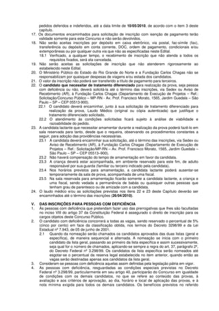 pedidos deferidos e indeferidos, até a data limite de 10/05/2010, de acordo com o item 3 deste
capítulo.
17. Os documentos encaminhados para solicitação de inscrição com isenção de pagamento terão
validade somente para este Concurso e não serão devolvidos.
18. Não serão aceitas inscrições por depósito em caixa eletrônico, via postal, fac-símile (fax),
transferência ou depósito em conta corrente, DOC, ordem de pagamento, condicionais e/ou
extemporâneas ou por qualquer outra via que não as especificadas neste Edital.
18.1 Verificado, a qualquer tempo, o recebimento de inscrição que não atenda a todos os
requisitos fixados, será ela cancelada.
19. Não serão aceitas as solicitações de inscrição que não atenderem rigorosamente ao
estabelecido neste Edital.
20. O Ministério Público do Estado do Rio Grande do Norte e a Fundação Carlos Chagas não se
responsabilizam por quaisquer despesas de viagens e/ou estada dos candidatos.
21. O valor da inscrição não poderá ser transferido a título de pagamento para terceiros.
22. O candidato que necessitar de tratamento diferenciado para realização da prova, seja pessoa
com deficiência ou não, deverá solicitá-la até o término das inscrições, via Sedex ou Aviso de
Recebimento (AR), à Fundação Carlos Chagas (Departamento de Execução de Projetos – Ref.:
Solicitação/Concurso Público – MP-RN - Av. Prof. Francisco Morato, 1565, Jardim Guedala – São
Paulo – SP – CEP 05513-900).
22.1 O candidato deverá encaminhar, junto à sua solicitação de tratamento diferenciado para
realização da prova, Laudo Médico (original ou cópia autenticada) que justifique o
tratamento diferenciado solicitado.
22.2 O atendimento às condições solicitadas ficará sujeito à análise de viabilidade e
razoabilidade do pedido.
23. A candidata lactante que necessitar amamentar durante a realização da prova poderá fazê-lo em
sala reservada para tanto, desde que o requeira, observando os procedimentos constantes a
seguir, para adoção das providências necessárias.
23.1 A candidata deverá encaminhar sua solicitação, até o término das inscrições, via Sedex ou
Aviso de Recebimento (AR), à Fundação Carlos Chagas (Departamento de Execução de
Projetos – Ref.: Solicitação/MP-RN – Av. Prof. Francisco Morato, 1565, Jardim Guedala –
São Paulo – SP – CEP 05513–900).
23.2 Não haverá compensação do tempo de amamentação em favor da candidata.
23.3 A criança deverá estar acompanhada, em ambiente reservado para este fim, de adulto
responsável por sua guarda (familiar ou terceiro indicado pela candidata).
23.4 Nos horários previstos para amamentação, a candidata lactante poderá ausentar-se
temporariamente da sala de prova, acompanhada de uma fiscal.
23.5 Na sala reservada para amamentação ficarão somente a candidata lactante, a criança e
uma fiscal, sendo vedada a permanência de babás ou quaisquer outras pessoas que
tenham grau de parentesco ou de amizade com a candidata.
24. O laudo médico e/ou as solicitações previstas nos itens 22 e 23 deste Capítulo deverão ser
encaminhados até o término das inscrições (26/04/2010).
V. DAS INSCRIÇÕES PARA PESSOAS COM DEFICIÊNCIA
1. Às pessoas com deficiência que pretendam fazer uso das prerrogativas que lhes são facultadas
no inciso VIII do artigo 37 da Constituição Federal é assegurado o direito de inscrição para os
cargos objetos deste Concurso Público.
2. O candidato com deficiênicia concorrerá a todas as vagas, sendo reservado o percentual de 5%
(cinco por cento) em face da classificação obtida, nos termos do Decreto 3298/99 e da Lei
Estadual nº 7.943, de 05 de junho de 2001.
2.1 Quando da nomeação serão chamados os candidatos aprovados das duas listas (geral e
específica), de maneira sequencial e alternada. A nomeação se inicia com o primeiro
candidato da lista geral, passando ao primeiro da lista específica e assim sucessivamente,
seja qual for o número de chamados, aplicando-se sempre a regra do art. 37, parágrafo 2º,
do Decreto Federal nº 3.298/99. Os candidatos da lista específica serão nomeados até
esgotar-se o percentual da reserva legal estabelecida no item anterior, quando então as
vagas serão destinadas apenas aos candidatos da lista geral.
3. Consideram-se pessoas com deficiência aquelas assim definidas pela legislação pátria em vigor.
4. As pessoas com deficiência, resguardadas as condições especiais previstas no Decreto
Federal nº 3.298/99, particularmente em seu artigo 40, participarão do Concurso em igualdade
de condições com os demais candidatos, no que se refere ao conteúdo das provas, à
avaliação e aos critérios de aprovação, ao dia, horário e local de aplicação das provas, e à
nota mínima exigida para todos os demais candidatos. Os benefícios previstos no referido
 