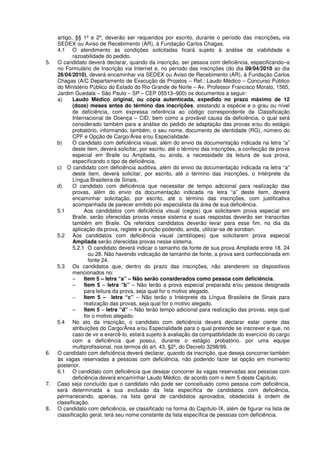 artigo, §§ 1º e 2º, deverão ser requeridos por escrito, durante o período das inscrições, via
SEDEX ou Aviso de Recebimento (AR), à Fundação Carlos Chagas.
4.1 O atendimento às condições solicitadas ficará sujeito à análise de viabilidade e
razoabilidade do pedido.
5. O candidato deverá declarar, quando da inscrição, ser pessoa com deficiência, especificando–a
no Formulário de Inscrição via Internet e, no período das inscrições (do dia 09/04/2010 ao dia
26/04/2010), deverá encaminhar via SEDEX ou Aviso de Recebimento (AR), à Fundação Carlos
Chagas (A/C Departamento de Execução de Projetos – Ref.: Laudo Médico – Concurso Público
do Ministério Público do Estado do Rio Grande de Norte – Av. Professor Francisco Morato, 1565,
Jardim Guedala – São Paulo – SP – CEP 05513–900) os documentos a seguir:
a) Laudo Médico original, ou cópia autenticada, expedido no prazo máximo de 12
(doze) meses antes do término das inscrições, atestando a espécie e o grau ou nível
de deficiência, com expressa referência ao código correspondente da Classificação
Internacional de Doença – CID, bem como a provável causa da deficiência, o qual será
considerado também para a análise do pedido de adaptação das provas e/ou do estágio
probatório, informando, também, o seu nome, documento de identidade (RG), número do
CPF e Opção de Cargo/Área e/ou Especialidade.
b) O candidato com deficiência visual, além do envio da documentação indicada na letra “a”
deste item, deverá solicitar, por escrito, até o término das inscrições, a confecção de prova
especial em Braile ou Ampliada, ou ainda, a necessidade da leitura de sua prova,
especificando o tipo de deficiência.
c) O candidato com deficiência auditiva, além do envio da documentação indicada na letra “a”
deste item, deverá solicitar, por escrito, até o término das inscrições, o Intérprete da
Língua Brasileira de Sinais.
d) O candidato com deficiência que necessitar de tempo adicional para realização das
provas, além do envio da documentação indicada na letra “a” deste item, deverá
encaminhar solicitação, por escrito, até o término das inscrições, com justificativa
acompanhada de parecer emitido por especialista da área de sua deficiência.
5.1 Aos candidatos com deficiência visual (cegos) que solicitarem prova especial em
Braile, serão oferecidas provas nesse sistema e suas respostas deverão ser transcritas
também em Braile. Os referidos candidatos deverão levar para esse fim, no dia da
aplicação da prova, reglete e punção podendo, ainda, utilizar-se de soroban.
5.2 Aos candidatos com deficiência visual (amblíopes) que solicitarem prova especial
Ampliada serão oferecidas provas nesse sistema.
5.2.1 O candidato deverá indicar o tamanho da fonte de sua prova Ampliada entre 18, 24
ou 28. Não havendo indicação de tamanho de fonte, a prova será confeccionada em
fonte 24.
5.3 Os candidatos que, dentro do prazo das inscrições, não atenderem os dispositivos
mencionados no:
– Item 5 – letra “a” – Não serão considerados como pessoa com deficiência.
– Item 5 – letra “b” – Não terão a prova especial preparada e/ou pessoa designada
para leitura da prova, seja qual for o motivo alegado.
– Item 5 – letra “c” – Não terão o Intérprete da Língua Brasileira de Sinais para
realização das provas, seja qual for o motivo alegado.
– Item 5 – letra “d” – Não terão tempo adicional para realização das provas, seja qual
for o motivo alegado.
5.4 No ato da inscrição, o candidato com deficiência deverá declarar estar ciente das
atribuições do Cargo/Área e/ou Especialidade para o qual pretende se inscrever e que, no
caso de vir a exercê-lo, estará sujeito à avaliação da compatibilidade do exercício do cargo
com a deficiência que possui, durante o estágio probatório, por uma equipe
multiprofissional, nos termos do art. 43, §2º, do Decreto 3298/99.
6. O candidato com deficiência deverá declarar, quando da inscrição, que deseja concorrer também
às vagas reservadas a pessoas com deficiência, não podendo fazer tal opção em momento
posterior.
6.1 O candidato com deficiência que desejar concorrer às vagas reservadas aos pessoas com
deficiência deverá encaminhar Laudo Médico, de acordo com o item 5 deste Capítulo.
7. Caso seja concluído que o candidato não pode ser conceituado como pessoa com deficiência,
será determinada a sua exclusão da lista específica de candidatos com deficiência,
permanecendo, apenas, na lista geral de candidatos aprovados, obedecida à ordem de
classificação.
8. O candidato com deficiência, se classificado na forma do Capítulo IX, além de figurar na lista de
classificação geral, terá seu nome constante da lista específica de pessoas com deficiência.
 