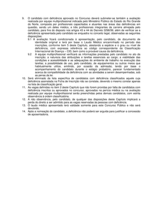 9. O candidato com deficiência aprovado no Concurso deverá submeter-se também a avaliação
realizada por equipe multiprofissional indicada pelo Ministério Público do Estado do Rio Grande
do Norte, composta por profissionais capacitados e atuantes nas áreas das deficiências em
questão, sendo um deles médico, e três profissionais integrantes da carreira almejada pelo
candidato, para fins do disposto nos artigos 43 e 44 do Decreto 3298/99, além de verificar se a
deficiência apresentada pelo candidato se enquadra no conceito legal, observadas as seguintes
disposições:
9.1 A avaliação ficará condicionada à apresentação, pelo candidato, de documento de
identidade original e terá por base o Laudo Médico encaminhado no período das
inscrições, conforme item 5 deste Capítulo, atestando a espécie e o grau ou nível de
deficiência, com expressa referência ao código correspondente da Classificação
Internacional de Doença – CID, bem como a provável causa da deficiência.
9.2 A equipe multiprofissional verificará as informações prestadas pelo candidato no ato da
inscrição; a natureza das atribuições e tarefas essenciais ao cargo; a viabilidade das
condições e acessibilidade e as adequações do ambiente de trabalho na execução das
tarefas; a possibilidade de uso, pelo candidato, de equipamentos ou outros meios que
habitualmente utilize, emitindo, por ocasião da admissão, tendo por base o
acompanhamento do candidato durante o estágio probatório, parecer fundamentado
acerca da compatibilidade da deficiência com as atividades a serem desempenhadas, sob
as penas da lei.
10. Será eliminado da lista específica de candidatos com deficiência classificados aquele cuja
deficiência assinalada na Ficha de Inscrição não se constate, devendo o mesmo constar apenas
na lista de classificação geral.
11. As vagas definidas no item 2 deste Capítulo que não forem providas por falta de candidatos com
deficiência inscritos ou aprovados no concurso, aprovados na perícia médica ou na avaliação
realizada por equipe multiprofissional serão preenchidas pelos demais candidatos, com estrita
observância à ordem classificatória.
12. A não observância, pelo candidato, de qualquer das disposições deste Capítulo implicará a
perda do direito a ser admitido para as vagas reservadas às pessoas com deficiência.
13. O laudo médico apresentado terá validade somente para este Concurso Público e não será
devolvido.
14. Após a nomeação do candidato, a deficiência não poderá ser arguida para justificar a concessão
de aposentadoria.
 