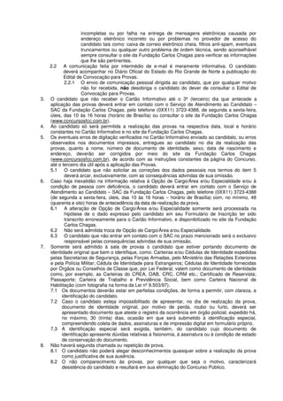 incompletas ou por falha na entrega de mensagens eletrônicas causada por
endereço eletrônico incorreto ou por problemas no provedor de acesso do
candidato tais como: caixa de correio eletrônico cheia, filtros anti-spam, eventuais
truncamentos ou qualquer outro problema de ordem técnica, sendo aconselhável
sempre consultar o site da Fundação Carlos Chagas para verificar as informações
que lhe são pertinentes.
2.2 A comunicação feita por intermédio de e-mail é meramente informativa. O candidato
deverá acompanhar no Diário Oficial do Estado do Rio Grande de Norte a publicação do
Edital de Convocação para Provas.
2.2.1 O envio de comunicação pessoal dirigida ao candidato, que por qualquer motivo
não for recebida, não desobriga o candidato do dever de consultar o Edital de
Convocação para Provas.
3. O candidato que não receber o Cartão Informativo até o 3º (terceiro) dia que antecede a
aplicação das provas deverá entrar em contato com o Serviço de Atendimento ao Candidato –
SAC da Fundação Carlos Chagas, pelo telefone (0XX11) 3723-4388, de segunda a sexta-feira,
úteis, das 10 às 16 horas (horário de Brasília) ou consultar o site da Fundação Carlos Chagas
(www.concursosfcc.com.br).
4. Ao candidato só será permitida a realização das provas na respectiva data, local e horário
constantes no Cartão Informativo e no site da Fundação Carlos Chagas.
5. Os eventuais erros de digitação verificados no Cartão Informativo enviado ao candidato, ou erros
observados nos documentos impressos, entregues ao candidato no dia da realização das
provas, quanto a nome, número de documento de identidade, sexo, data de nascimento e
endereço, deverão ser corrigidos por meio do site da Fundação Carlos Chagas
(www.concursosfcc.com.br), de acordo com as instruções constantes da página do Concurso,
até o terceiro dia útil após a aplicação das Provas.
5.1 O candidato que não solicitar as correções dos dados pessoais nos termos do item 5
deverá arcar, exclusivamente, com as consequências advindas de sua omissão.
6. Caso haja inexatidão na informação relativa à Opção de Cargo/Área e/ou Especialidade e/ou à
condição de pessoa com deficiência, o candidato deverá entrar em contato com o Serviço de
Atendimento ao Candidato – SAC da Fundação Carlos Chagas, pelo telefone (0XX11) 3723-4388
(de segunda a sexta-feira, úteis, das 10 às 16 horas – horário de Brasília) com, no mínimo, 48
(quarenta e oito) horas de antecedência da data de realização da prova.
6.1 A alteração de Opção de Cargo/Área e/ou Especialidade somente será processada na
hipótese de o dado expresso pelo candidato em seu Formulário de Inscrição ter sido
transcrito erroneamente para o Cartão Informativo, e disponibilizado no site da Fundação
Carlos Chagas.
6.2 Não será admitida troca de Opção de Cargo/Área e/ou Especialidade.
6.3 O candidato que não entrar em contato com o SAC no prazo mencionado será o exclusivo
responsável pelas consequências advindas de sua omissão.
7. Somente será admitido à sala de provas o candidato que estiver portando documento de
identidade original que bem o identifique, como: Carteiras e/ou Cédulas de Identidade expedidas
pelas Secretarias de Segurança, pelas Forças Armadas, pelo Ministério das Relações Exteriores
e pela Polícia Militar; Cédula de Identidade para Estrangeiros; Cédulas de Identidade fornecidas
por Órgãos ou Conselhos de Classe que, por Lei Federal, valem como documento de identidade
como, por exemplo, as Carteiras do CREA, OAB, CRC, CRM etc.; Certificado de Reservista;
Passaporte; Carteira de Trabalho e Previdência Social, bem como Carteira Nacional de
Habilitação (com fotografia na forma da Lei nº 9.503/97).
7.1 Os documentos deverão estar em perfeitas condições, de forma a permitir, com clareza, a
identificação do candidato.
7.2 Caso o candidato esteja impossibilitado de apresentar, no dia de realização da prova,
documento de identidade original, por motivo de perda, roubo ou furto, deverá ser
apresentado documento que ateste o registro da ocorrência em órgão policial, expedido há,
no máximo, 30 (trinta) dias, ocasião em que será submetido à identificação especial,
compreendendo coleta de dados, assinaturas e de impressão digital em formulário próprio.
7.3 A identificação especial será exigida, também, do candidato cujo documento de
identificação apresente dúvidas relativas à fisionomia, à assinatura ou à condição de estado
de conservação do documento.
8. Não haverá segunda chamada ou repetição de prova.
8.1 O candidato não poderá alegar desconhecimentos quaisquer sobre a realização da prova
como justificativa de sua ausência.
8.2 O não comparecimento às provas, por qualquer que seja o motivo, caracterizará
desistência do candidato e resultará em sua eliminação do Concurso Público.
 